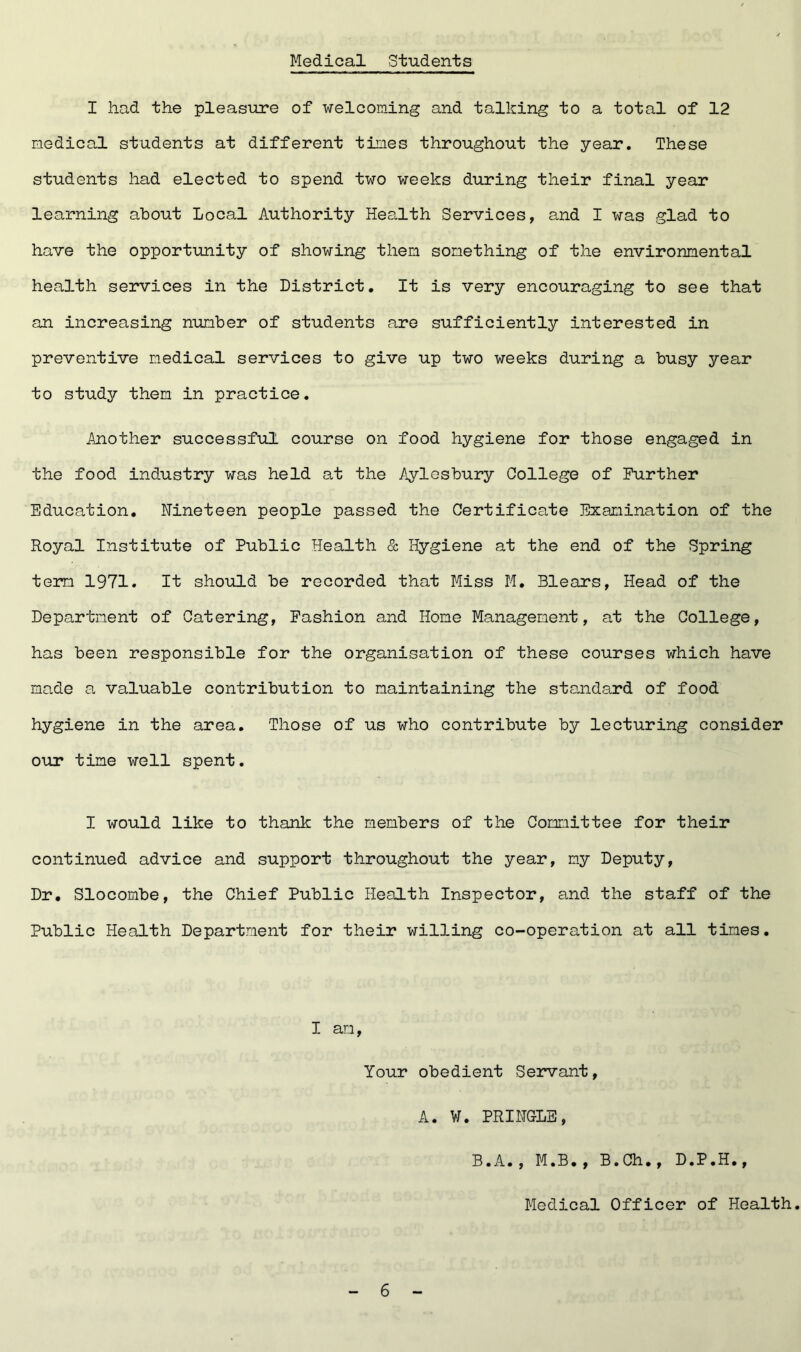 Medical Students I had the pleasure of welcoming and talking to a total of 12 medical students at different times throughout the year. These students had elected to spend two weeks during their final year learning about Local Authority Health Services, and I was glad to have the opportunity of showing them something of the environmental health services in the District. It is very encouraging to see that an increasing number of students are sufficiently interested in preventive medical services to give up two weeks during a busy year to study them in practice. Another successful course on food hygiene for those engaged in the food industry was held at the Aylesbury College of Further Education. Nineteen people passed the Certificate Examination of the Royal Institute of Public Health & Hygiene at the end of the Spring term 1971. It should be recorded that Miss M. Blears, Head of the Department of Catering, Fashion and Home Management, at the College, has been responsible for the organisation of these courses which have made a valuable contribution to maintaining the standard of food hygiene in the area. Those of us who contribute by lecturing consider our time well spent. I would like to thank the members of the Committee for their continued advice and support throughout the year, my Deputy, Dr. Slocombe, the Chief Public Health Inspector, and the staff of the Public Health Department for their willing co-operation at all times. I am, Your obedient Servant, A. W. PRINGLE, B.A., M.B., B.Ch., D.P.H., Medical Officer of Health.