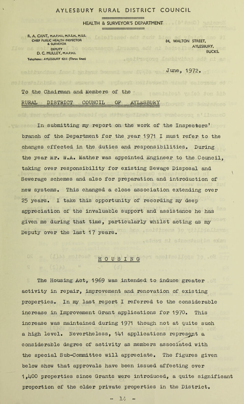 AYLESBURY RURAL DISTRICT COUNCIL HEALTH & SURVEYOR’S DEPARTMENT R. A. CANT, MAP.H.I., M.R.S.H., M.S.E. CHIEF PUBLIC HEALTH INSPECTOR & SURVEYOR DEPUTY D. C. MULLEY, M.A.P.H.I. Telephone: AYLESBURY 4211 (Three lines) 84, WALTON STREET. AYLESBURY, BUCKS, June, 1972. To the Chairman and Members of the RURAL DISTRICT COUNCIL OP AYLLSBURY In submitting my report on the work of the Inspectors’ branch of the Department for the year 1971 I must refer to the changes effected in the duties and responsibilities. During the year Mr. W.A. Mather was appointed Engineer to the Council, taking over responsibility for existing Sewage Disposal and \ Sewerage schemes and also for preparation, and introduction of new systems. This changed a close association extending over 25 years. I take this opportunity of recording my deep appreciation of the invaluable support and assistance he has given me during that time, particularly whilst acting as my Deputy over the last 17 years. HOUSING The Housing Act, 1969 was intended to induce greater activity in repair, improvement and renovation of existing properties. In my last report I referred to the considerable increase in Improvement Grant applications for 1970. This increase was maintained during 1971 though not at quite such a high level. Nevertheless, 141 applications represept a considerable degree of activity as members associated with the special Sub-Committee will appreciate. The figures given below show that approvals have been issued affecting over 1,400 properties since Grants were introduced, a quite significant proportion of the older private properties in the District.