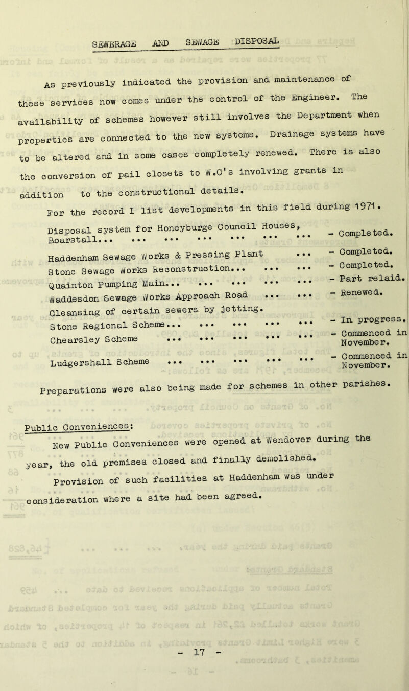 SEWERAGE AKD SEWAGE DISPOSAL As previously indicated the provision and maintenance of these services now comes under the control of the Engineer. The availability of schemes however still involves the Department when properties are connected to the new systems. Drainage systems have to be altered and in some cases completely renewed. There is also the conversion of pail closets to W.C's involving grants in addition to the constructional details. For the record I list developments in this field during 1971. Disposal system for Honeyburge Council Houses, Boars tall Haddenham Sewage Works & Pressing Plant Stone Sewage Works Reconstruction. Quainton Pumping Main... Waddesdon Sewage Works Approach Road Cleansing of certain sewers, by jetting. Stone Regional Scheme... Chearsley Scheme ... Ludgershall Scheme - Completed. - Completed. - Completed. - Part relaid. - Renewed. - In progress. - Commenced in November. - Commenced in November. Preparations were also being made for schemes in other parishes. Public Conveniences: New Public Conveniences were opened at Wendover during the year, the old premises closed and finally demolished. Provision of such facilities at Haddenham was under consideration where a site had been agreed.