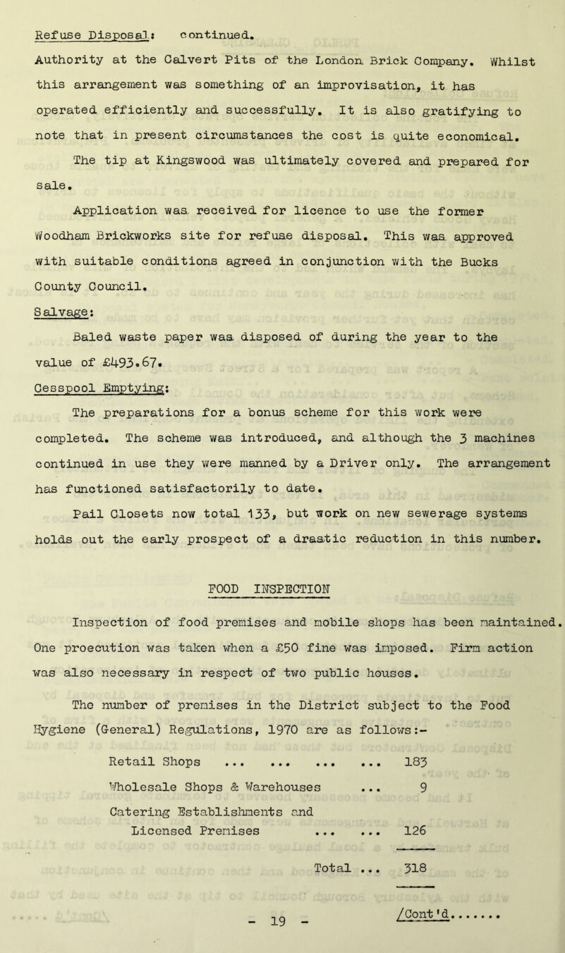 Authority at the Calvert Pits of the London Brick Company. Whilst this arrangement was something of an improvisation, it has operated efficiently and successfully. It is also gratifying to note that in present circumstances the cost is quite economical. The tip at Kingswood was ultimately covered and prepared for sale. Application was. received for licence to use the former Woodham Brickworks site for refuae disposal. This waa approved with suitable conditions agreed in conjunction with the Bucks County Council. Salvage: Baled waste paper waa disposed of during the year to the value of £493 <*67. Cesspool Emptying: The preparations for a bonus scheme for this work were completed. The scheme was introduced, and although the 3 machines continued in use they were manned by a Driver only. The arrangement has functioned satisfactorily to date. Pail Closets now total 133> but work on new sewerage systems holds out the early prospect of a draatic reduction in this number. FOOD INSPECTION Inspection of food premises and mobile shops has been maintained. One proecution was taken when a £50 fine was imposed. Firm action was also necessary in respect of two public houses. The number of premises in the District subject to the Food Hygiene (General) Regulations, 1970 are as follows Retail Shops 183 Wholesale Shops & Warehouses ... 9 Catering Establishments and Licensed Premises 126 Total ... 318 /Cont1d