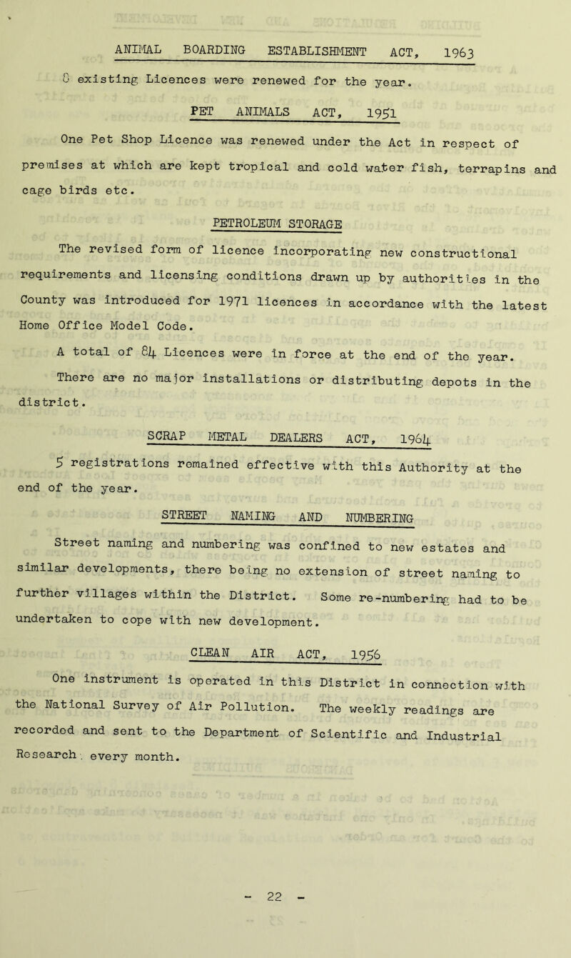ANIMAL BOARDING ESTABLISHMENT ACT, 1963 G existing Licences were renewed for the year. PET ANIMALS ACT, 19^1 One Pet Shop Licence was renewed under the Act in respect of premises at which are kept tropical and cold water fish, terrapins and cage birds etc. PETROLEUM STORAGE The revised form of licence Incorporating new constructional requirements and licensing conditions drawn up by authorities in the County was introduced for 1971 licences In accordance with the latest Home Office Model Code. A total of 84 Licences were in force at the end of the year. There are no major installations or distributing depots in the district. SCRAP METAL DEALERS ACT, 1964 5 registrations remained effective with this Authority at the end of the year. STREET NAMING AND NUMBERING Street naming and numbering was confined to new estates and similar developments, there being no extension of street naming to further villages within the District. Some re-numbering had to be undertaken to cope with new development. CLEAN AIR ACT, 1956 One instrument is operated in this District in connection with the National Survey of Air Pollution. The weekly readings are recorded and sent to the Department of Scientific and Industrial Research, every month.