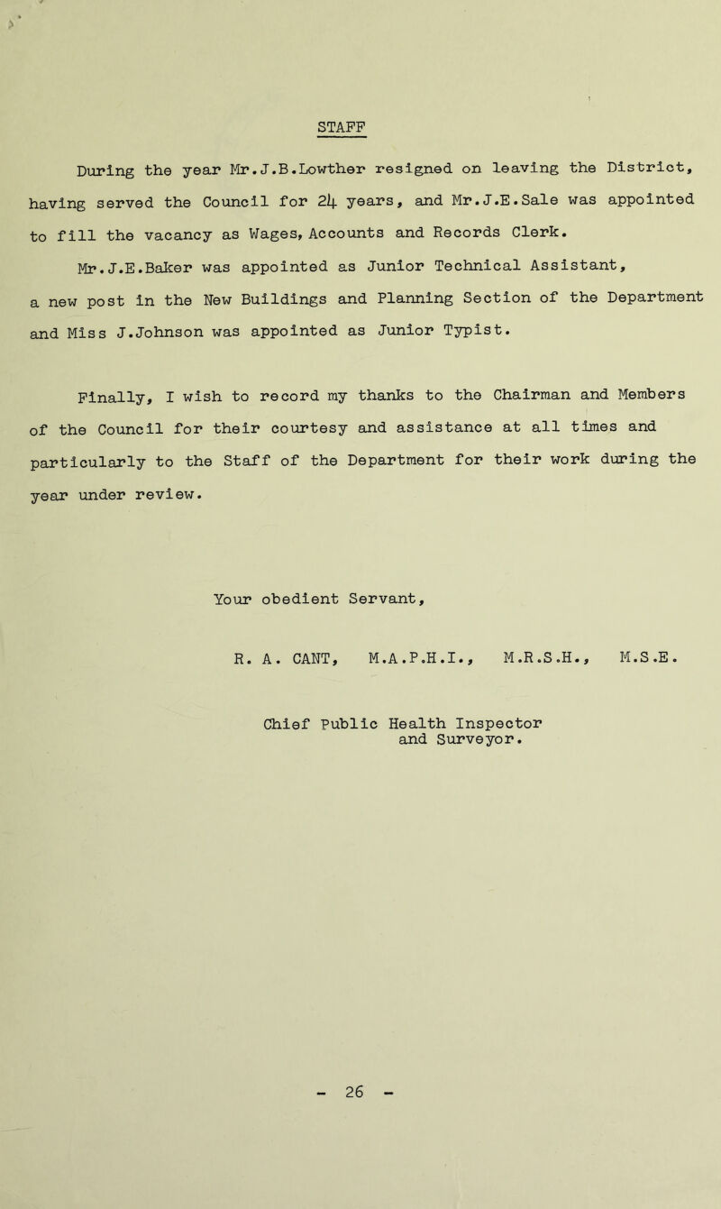 STAFF During the year Mr. J. B. Lowther resigned on leaving the District, having served the Council for 2lf. years, and Mr.J.E.Sale was appointed to fill the vacancy as Wages, Accounts and Records Clerk. Mr. J.E.Baker was appointed as Junior Technical Assistant, a new post in the New Buildings and Planning Section of the Department and Miss J.Johnson was appointed as Junior Typist. Finally, I wish to record my thanks to the Chairman and Members of the Council for their courtesy and assistance at all times and particularly to the Staff of the Department for their work during the year under review. Your obedient Servant, R. A. CANT, M.A.P.H.I., M.R.S.H., M.S.E. Chief Public Health Inspector and Surveyor.
