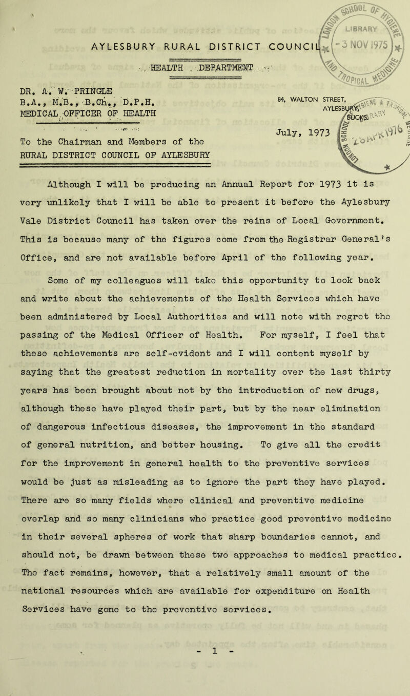 \ DR. A-. Wv • PRINGLE B.A., M.B., ••B.Gh,, D.P.H, MEDICAL/OFFICER OF HEALTH AYLESBURY RURAL DISTRICT C ,... HEALTH .. .DEPARTMENT To the Chairman and Members of the RURAL DISTRICT COUNCIL OF AYLESBURY Although I will be producing an Annual Report for 1973 it is very unlikely that I will be able to present it before the Aylesbury Vale District Council has taken over the reins of Local Government. This is because many of the figures come from the Registrar General’s Office, and are not available before April of the following year. Some of my colleagues will take this opportunity to look back and write about the achievements of the Health Services which have been administered by Local Authorities and will note with regret the passing of the Medical Officer of Health. For myself, I feel that these achievements are self-evident and I will content myself by saying that the greatest reduction in mortality over the last thirty years has been brought about not by the introduction of new drugs, although these have played their part, but by the near elimination of dangerous infectious diseases, the improvement in the standard of general nutrition, and better housing. To give all the credit for the improvement in general health to the preventive services would be just as misleading as to ignore the part they have played. There are so many fields where clinical and preventive medicine overlap and so many clinicians who practice good preventive medicine in their several spheres of work that sharp boundaries cannot, and should not, be drawn between these two approaches to medical practice. The fact remains, however, that a relatively small amount of the national resources which are available for expenditure on Health Services have gone to the preventive services.