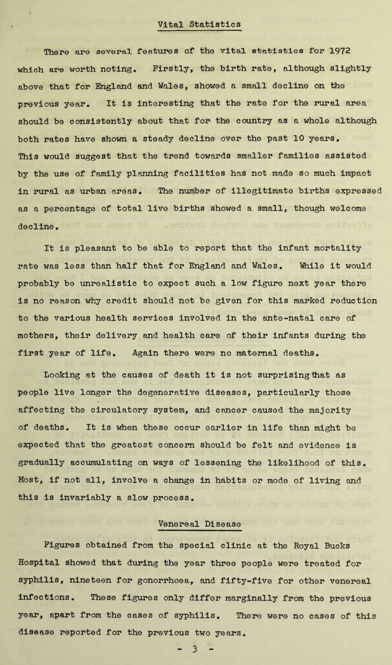 Vital Statistics There are several features of the vital statistics for 1972 which are worth noting. Firstly, the birth rate, although slightly above that for England and Wales, showed a small decline on the previous year. It is interesting that the rate for the rural area should be consistently about that for the country as a whole although both rates have shown a steady decline over the past 10 years. This would suggest that the trend towards smaller families assisted by the use of family planning facilities has not made so much impact in rural as urban areas. The number of illegitimate births expressed as a percentage of total live births showed a small, though welcome decline. It is pleasant to be able to report that the infant mortality rate was less than half that for England and Wales. While it would probably be unrealistic to expect such a low figure next year there is no reason why credit should not be given for this marked reduction to the various health services involved in the ante-natal care of mothers, their delivery and health care of their infants during the first year of life. Again there were no maternal deaths. Looking at the causes of death it is not surprising that as people live longer the degenerative diseases, particularly those affecting the circulatory system, and cancer caused the majority of deaths. It is when these occur earlier in life than might be expected that the greatest concern should be felt and evidence is gradually accumulating on ways of lessening the likelihood of this. Most, if not all, involve a change in habits or mode of living and this is invariably a slow process. Venereal Disease Figures obtained from the special clinic at the Royal Bucks Hospital showed that during the year three people were treated for syphilis, nineteen for gonorrhoea, and fifty-five for other venereal infections. These figures only differ marginally from the previous year, apart from the cases of syphilis. There were no cases of this disease reported for the previous two years.