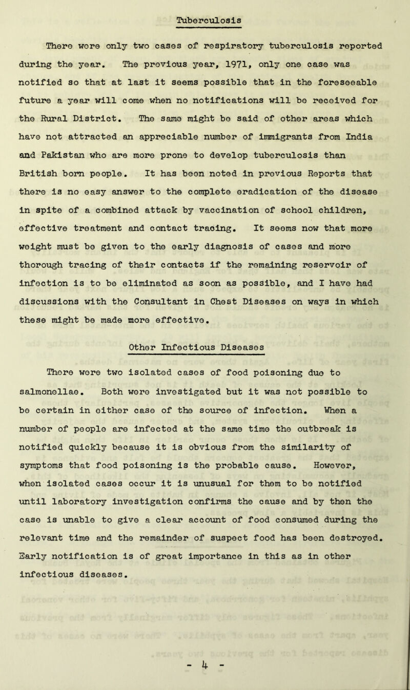 Tuberculosis There wore only two cases of respiratory tuberculosis reported during the year. The previous year, 1971> only one case was notified so that at last it seems possible that in the foreseeable future a year will come when no notifications will bo received for the Rural District. The same might bo said of other areas which have not attracted an appreciable number of immigrants from India and Pakistan who are more prone to develop tuberculosis than British bom people. It has been noted in previous Reports that there is no easy answer to the complete eradication of the disease in spite of a combined attack by vaccination of school children, effective treatment and contact tracing. It seems now that more weight must be given to the early diagnosis of cases and more thorough tracing of their contacts if the remaining reservoir of infection is to be eliminated as soon as possible, and I have had discussions with the Consultant in Chest Diseases on ways in which these might be made more effective. Other Infectious Diseases There wore two isolated cases of food poisoning duo to salmonellae. Both were investigated but it was not possible to be certain in either case of the source of infection. When a number of people are infected at the same time the outbreak is notified quickly because it is obvious from the similarity of symptoms that food poisoning is the probable cause. However, when isolated cases occur it is unusual for them to be notified until laboratory investigation confirms the cause and by then the case is unable to give a clear account of food consumed during the relevant time and the remainder of suspect food has been destroyed. Early notification is of great importance in this as in other infectious diseases. k