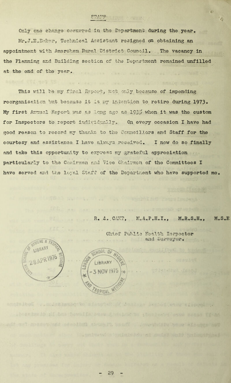 p .71 a Tirp ■ Only cne change occurred in the Department during the year. Mr.J.E.Baker. Technical Assistant resigned on obtaining an appointment with Amsrsham Rural District Council. The vacancy in the Planning and Building section cf the Department remained unfilled at the end of the ye ar. This will be my final Report-, not only because of impending reorganisation but because it is my intention to retire during 1973* My first Annual Report was as long ago as 1935 when it was the custom for Inspectors to report individually. On every occasion I have had good reason to record my thanks to the Councillors and Staff for the courtesy and assistance I have always received. I now do so finally and take this opportunity to express my grateful appreciation particularly to the Chairmen and Vice Chairmen of the Committees I have served and the loyal Staff of the Department who have supported me. R. A..CAHT, M.A.P.H.I., M.R.S.H., M.S.E Chief Public Health Inspector and Surveyor.