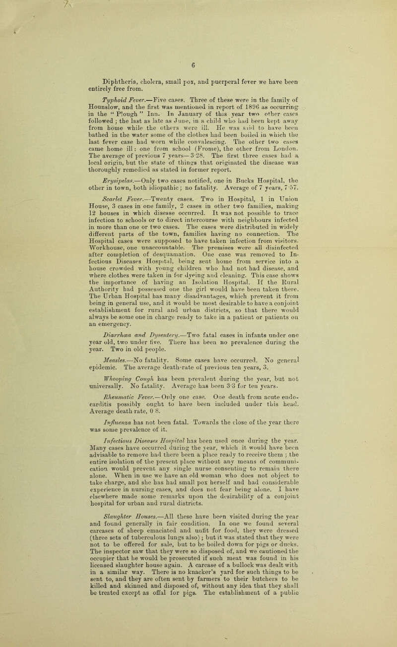 Diphtheria, cholera, small pox, and puerperal fever we have been entirely free from. Typhoid Fever.—Five cases. Three of these were in the family of Hounslow, and the first was mentioned in report of 1896 as occurring in the “ Plough ” Inn. In January of this year two other cases followed ; the last as late as June, in a child who had been kept away from home while the others were ill. He was siid to have been bathed in the water some of the clothes had been boiled in which the last fever case had worn while convalescing. The other two cases came home ill: one from school (Frome), the other from London. The average of previous 7 years—3'28. The first three cases had a, local origin, but the state of things that originated the disease was thoroughly remedied as stated in former report. Erysipelas.—Only two cases notified, one in Bucks Hospital, the other in town, both idiopathic; no fatality. Average of 7 years, 7'57. Scarlet Fever.—Twenty cases. Two in Hospital, 1 in Union House, 3 cases in one family, 2 cases in other two families, making 12 houses in which disease occurred. It was not possible to trace infection to schools or to direct intercourse with neighbours infected in more than one or two cases. The cases were distributed in widely different parts of the town, families having no connection. The Hospital cases were supposed to have taken infection from visitors. Workhouse, one unaccountable. The premises were all disinfected after completion of desquamation. One case was removed to In- fectious Diseases Hospital, being sent home from service into a house crowded with young children who had not had disease, and where clothes were taken in for dyeing and cleaning. This case shows the importance of having an Isolation Hospital. If the Rural Authority had possessed one the girl would have been taken there. The Urban Hospital has many disadvantages, which prevent it from being in general use, and it would be most desirable to have a conjoint establishment for rural and urban districts, so that there would always be some one in charge ready to take in a patient or patients on an emergency. Diarrhoea and Dysentery.—Two fatal cases in infants under one year old, two under five. There has been no prevalence during the year. Two in old people. Measles.—No fatality. Some cases have occurred. No general epidemic. The average death-rate of previous ten years, 3. Whooping Cough has been prevalent during the year, but not universally. No fatality. Average has been 3'3 for ten years. Rheumatic Fever. — Only one case. One death from acute endo- carditis possibly ought to have been included under this head. Average death-rate, 0 8. Influenza has not been fatal. Towards the close of the year there was some prevalence of it. Infectious Diseases Hospital has been used once during the year. Many cases have occurred during the year, which it would have been advisable to remove had there been a place ready to receive them ; the entire isolation of the present place without any means of communi- cation would prevent any single nurse consenting to remain there alone. When in use we have an old woman who does not object to take charge, and she has had small pox herself and had considerable experience in nursing cases, and does not fear being alone. I have elsewhere made some remarks upon the desirability of a conjoint hospital tor urban and rural districts. Slaughter Houses.—All these have been visited during the year and found generally in fair condition. In one we found several carcases of sheep emaciated and unfit for food, they were dressed (three sets of tuberculous lungs also); but it was stated that they were not to be offered for sale, but to be boiled down for pigs or ducks. The inspector saw that they were so disposed of, and we cautioned the occupier that he would be prosecuted if such meat was found in his licensed slaughter house again. A carcase of a bullock was dealt with in a similar way. There is no knacker’s yard for such things to be sent to, and they are often sent by farmers to their butchers to be killed and skinned and disposed of, without any idea that they shall be treated except as offal for pigs. The establishment of a public