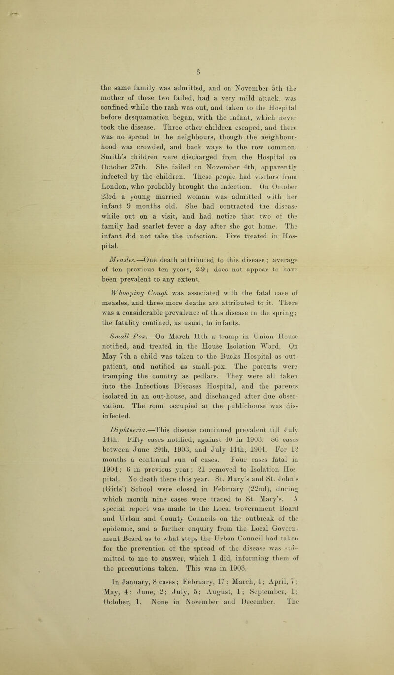 6 the same family was admitted, and on November 5th the mother of these two failed, had a very mild attack, was confined while the rash was out, and taken to the Hospital before desquamation began, with the infant, which never took the disease. Three other children escaped, and there was no spread to the neighbours, though the neighbour- hood was crowded, and back ways to the row common. Smith’s children were discharged from the Hospital on October 27th. She failed on November 4th, apparently infected by the children. These people had visitors from London, who probably brought the infection. On October 23rd a young married woman was admitted with her infant 9 months old. She had contracted the disease while out on a visit, and had notice that two of the family had scarlet fever a day after she got home. The infant did not take the infection. Five treated in Hos- pital. Measles.—One death attributed to this disease ; average of ten previous ten years, 2.9; does not appear to have been prevalent to any extent. Whooping Cough was associated with the fatal case of measles, and three more deaths are attributed to it. There was a considerable prevalence of this disease in the spring; the fatality confined, as usual, to infants. Small Pox.—On March 11th a tramp in Union House notified, and treated in the House Isolation Ward. On May 7th a child was taken to the Bucks Hospital as out- patient, and notified as small-pox. The parents were tramping the country as pedlars. They were all taken into the Infectious Diseases Hospital, and the parents isolated in an out-house, and discharged after due obser- vation. The room occupied at the publichouse was dis- infected. Diphtheria.—This disease continued prevalent till July 14th. Fifty cases notified, against 40 in 1903. 80 cases between June 29th, 1903, and July 14th, 1904. For 12 months a continual run of cases. Four cases fatal in 1904; 0 in previous year; 21 removed to Isolation Hos- pital. No death there this year. St. Mary’s and St. John’s (^Girls’) School were closed in February (22nd), during which month nine cases were traced to St. Mary’s. A special report was made to the Local Government Board and Urban and County Councils on the outbreak of the epidemic, and a further enquiry from the Local Govern- ment Board as to what steps the Urban Council had taken for the prevention of the spread of the disease was sub- mitted to me to answer, which I did, informing them of the precautions taken. This was in 1903. In January, 8 cases ; February, 17 ; March, 4 ; April, 7 ; May, 4; June, 2; July, 5; August, 1; September, 1;
