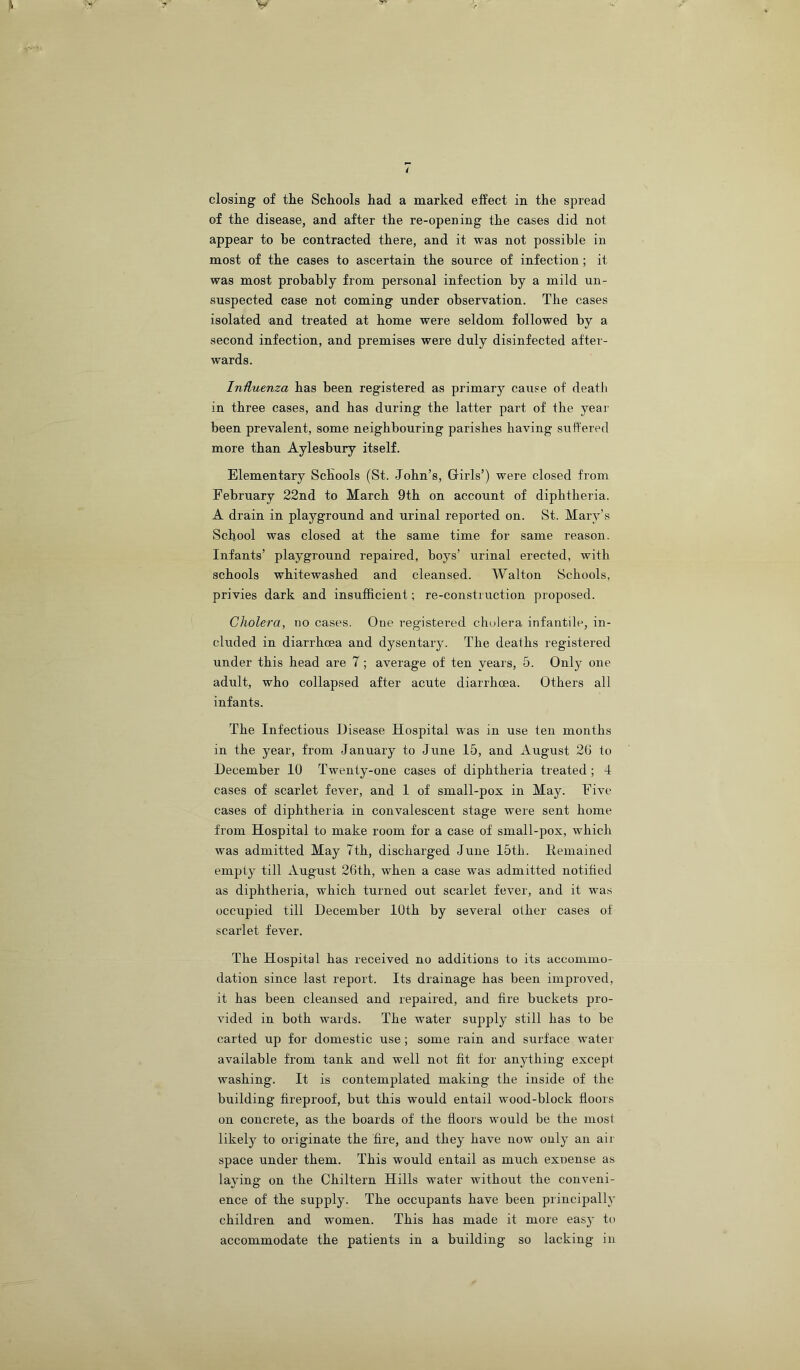 of the disease, and after the re-opening the cases did not appear to he contracted there, and it was not possible in most of the cases to ascertain the source of infection; it was most probably from personal infection by a mild un- suspected case not coming under observation. The cases isolated and treated at home were seldom followed by a second infection, and premises were duly disinfected after- wards. Iniluenza has been registered as primary cause of death in three cases, and has during the latter part of the year been prevalent, some neighbouring parishes having suffered more than Aylesbury itself. Elementary Schools (St. John’s, Girls’) were closed from February 22nd to March 9th on account of diphtheria. A drain in playground and urinal reported on. St. Mary’s School was closed at the same time for same reason. Infants’ playground repaired, boys’ urinal erected, with schools whitewashed and cleansed. Walton Schools, privies dark and insufficient; re-construction proposed. Cholera, no cases. One registered cholera infantile, in- cluded in diarrhoea and dysentary. The deaths registered under this head are 7; average of ten years, 5. Only one adult, who collapsed after acute diarrhoea. Others all infants. The Infectious Disease Hospital was in use ten months in the year, from January to June 15, and August 2G to December 10 Twenty-one cases of diphtheria treated ; 4 cases of scarlet fever, and 1 of small-pox in May. Five cases of diphtheria in convalescent stage were sent home from Hospital to make room for a case of small-pox, which was admitted May 7th, discharged June I5th. Hemained empty till August 26th, when a case was admitted notified as diphtheria, which turned out scarlet fever, and it was occupied till December 10th by several other cases of scarlet fever. The Hospital has received no additions to its accommo- dation since last report. Its drainage has been improved, it has been cleansed and repaired, and fire buckets pro- vided in both wards. The water supply still has to be carted up for domestic use; some rain and surface water available from tank and well not fit for anything except washing. It is contemplated making the inside of the building fireproof, but this would entail wood-block floors on concrete, as the boards of the floors would be the most likely to originate the fire, and they have now only an air space under them. This would entail as much exnense as laying on the Chiltern Hills water without the conveni- ence of the supply. The occupants have been principally children and women. This has made it more easy to accommodate the patients in a building so lacking in