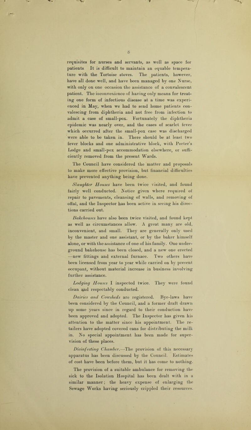 s requisites for nurses and servants, as well as space for patients It is difficult to maintain an equable tempera- ture with the Tortoise stoves. The patients, however, have all done well, and have been managed by one Nurse, with only on one occasion the assistance of a convalescent patient. The inconvenience of having only means for treat- ing one form of infectious disease at a time was experi- enced in May, when we had to send home patients con- valescing from diphtheria and not free from infection to admit a case of small-pox. Fortunately the diphtheria epidemic was nearly over, and the cases of scarlet fever which occurred after the small-pox case was discharged were able to be taken in. There should be at least two fever blocks and one administrative block, with Porter’s Lodge and small-pox accommodation elsewhere, or suffi- ciently removed from the present Wards. The Council have considered the matter and pioposals to make more effective provision, but financial difficrilties have prevented anything being done. Slaughter Houses have been twice visited, and found fairly well conducted. Notice given where required of repair to pavements, cleansing of walls, and removing of offal, and the Inspector has been active in seeing his direc- tions carried out. Bakehouses have also been twice visited, and found kept as well as circumstances allow. A great many are old, inconvenient, and small. They are generally only used by the master and one assistant, or by the baker himself alone, or with the assistance of one of his family. One under- ground bakehouse has been closed, and a new one erected —new fittings and external furnace. Two others have been licensed from year to year while carried on by present occupant, without material increase in business involving further assistance. Lodging Houses I inspected twice. They were found clean and respectably conducted. Dairies and Cowsheds are registered. Bye-laws have been considered by the Council, and a former draft drawn up some years since in regard to their conduction have been approved and adopted. The Inspector has given his attention to the matter since his appointment. The re- tailers have adopted covered cans for distributing the milk in. No special appointment has been made for super- vision of these places. Disinfecting Chamber.—The provision of this necessary apparatus has been discussed by the Council. Estimates of cost have been before them, but it has come to nothing. The provision of a suitable ambulance for removing the sick to the Isolation Hospital has been dealt with in a similar manner; the heavy expense of enlarging the Sewage Works having seriously cripjiled their resources.