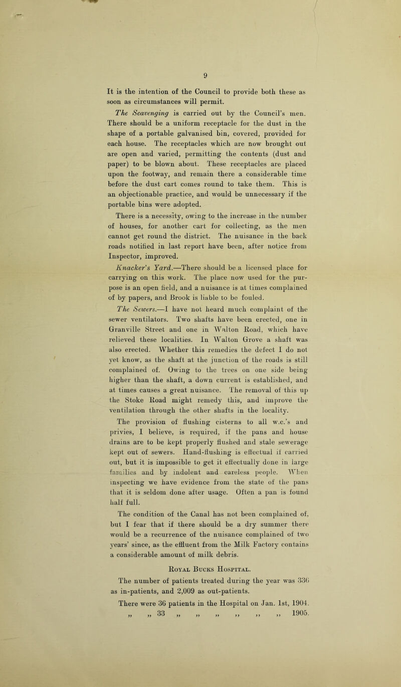 It is the intention of the Council to provide both these as soon as circumstances will permit. The Scavenging is carried out by the Council’s men. There should be a uniform receptacle for the dust in the shape of a portable galvanised bin, covered, provided for each house. The receptacles which are now brought out are open and varied, permitting the contents (dust and paper) to he blown about. These receptacles are placed upon the footway, and remain there a considerable time before the dust cart comes round to take them. This is an objectionable practice, and would be unnecessary if the portable bins were adopted. There is a necessity, owing to the increase in the number of houses, for another cart for collecting, as the men cannot get round the district. The nuisance in the back roads notified in last report have been, after notice from Inspector, improved. Knacker's Yard.—There should be a licensed place for carrying on this work. The place now used for the pur- pose is an open field, and a nuisance is at times complained of by papers, and Brook is liable to be fouled. The Sewers.—I have not heard much complaint of the sewer ventilators. Two shafts have been erected, one in Granville Street and one in Walton Road, which have relieved these localities. In Walton Grove a shaft was also erected. Whether this remedies the defect I do not yet know, as the shaft at the junction of the roads is still complained of. Owing to the trees on one side being- higher than the shaft, a down current is established, and at times causes a great nuisance. The removal of this up the Stoke Road might remedy this, and improve the ventilation through the other shafts in the locality. The provision of flushing cisterns to all w.c.’s and privies, I believe, is required, if the pans and house drains are to be kept properly flushed and stale sewerage kept out of sewers. Hand-flushing is eftectual if carried out, but it is impossible to get it effectually done in large families and by indolent and careless people. When inspecting we have evidence from the state of the pans that it is seldom done after usage. Often a pan is found half full. The condition of the Canal has not been complained of, but I fear that if there should he a dry summer there would be a recurrence of the nuisance complained of two years’ since, as the efiluent from the Milk Factory contains a considerable amount of milk debris. Royal Bucks Hospital. The number of patients treated during the year was 33(i as in-patients, and 2,009 as out-patients. There were 36 patients in the Hospital on Jan. 1st, 1904. ,, 33 ,, ,, ,, ,, ,, ,, 1905.