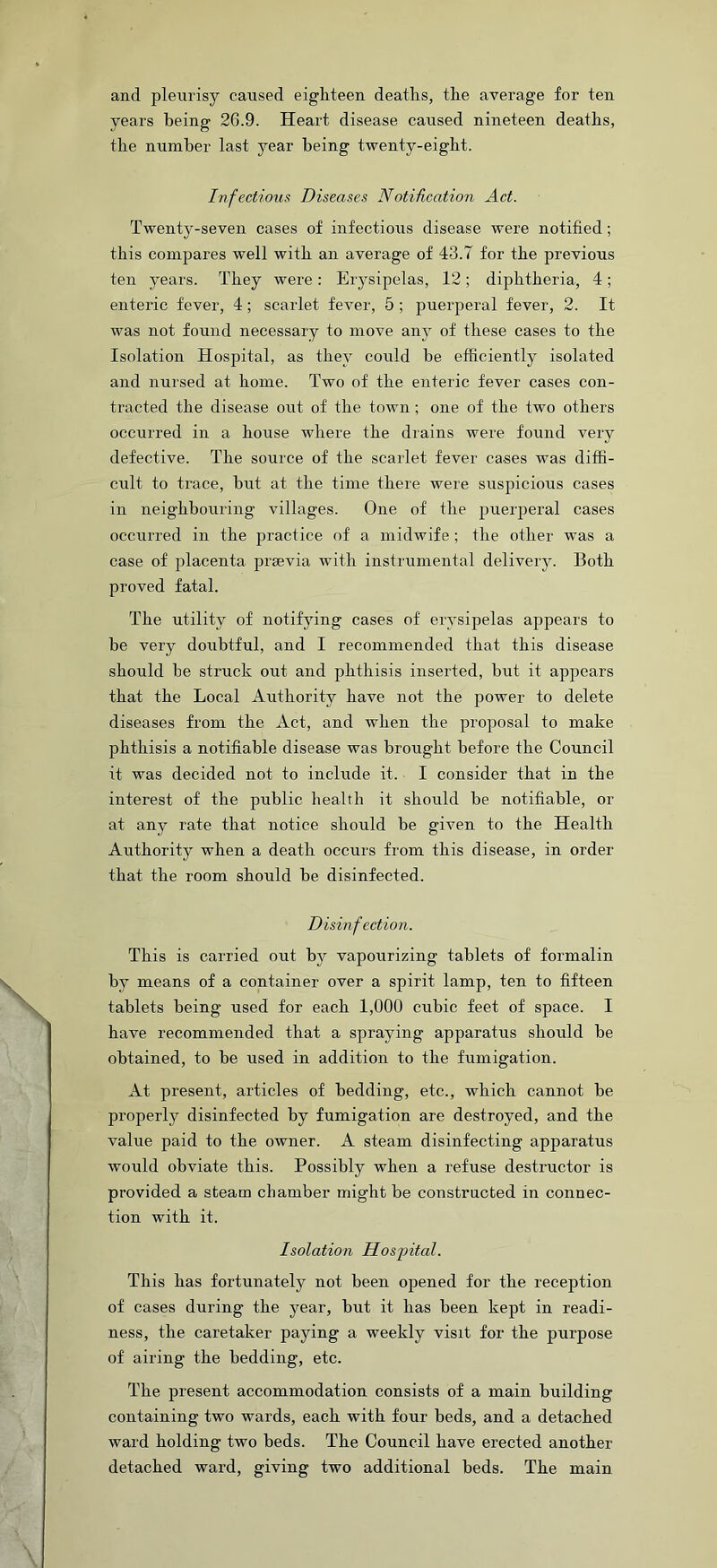 and pleurisy caused eighteen deaths, the average for ten years being 26.9. Heart disease caused nineteen deaths, the number last year being twenty-eight. Infectious Diseases NotiRcation Act. Twenty-seven cases of infectious disease were notified; this compares well with an average of 43.7 for the previous ten years. They were: Erysipelas, 12; diphtheria, 4; enteric fever, 4; scarlet fever, 5 ; puerperal fever, 2. It was not found necessary to move any of these cases to the Isolation Hospital, as they could be efficiently isolated and nursed at home. Two of the enteric fever cases con- tracted the disease out of the town; one of the two others occurred in a house where the drains were found very defective. The source of the scarlet fever cases was diffi- cult to trace, but at the time there were suspicious cases in neighbouring villages. One of the puerperal cases occurred in the practice of a midwife ; the other was a case of placenta prsevia with instrumental delivery. Both proved fatal. The utility of notifying cases of erysipelas appears to be very doubtful, and I recommended that this disease should be struck out and phthisis inserted, but it appears that the Local Authority have not the power to delete diseases from the Act, and when the proposal to make phthisis a notifiable disease was brought before the Council it was decided not to include it. I consider that in the interest of the public health it should be notifiable, or at any rate that notice should be given to the Health Authority when a death occurs from this disease, in order that the room should be disinfected. Disinfection. This is carried out by vapourizing tablets of formalin by means of a container over a spirit lamp, ten to fifteen tablets being used for each 1,000 cubic feet of space. I have recommended that a spraying apparatus should be obtained, to be used in addition to the fumigation. At present, articles of bedding, etc., which cannot be properly disinfected by fumigation are destroyed, and the value paid to the owner. A steam disinfecting apparatus would obviate this. Possibly when a refuse destructor is provided a steam chamber might be constructed in connec- tion with it. Isolation Hospital. This has fortunately not been opened for the reception of cases during the year, but it has been kept in readi- ness, the caretaker paying a weekly visit for the purpose of airing the bedding, etc. The present accommodation consists of a main building containing two wards, each with four beds, and a detached ward holding two beds. The Council have erected another detached ward, giving two additional beds. The main