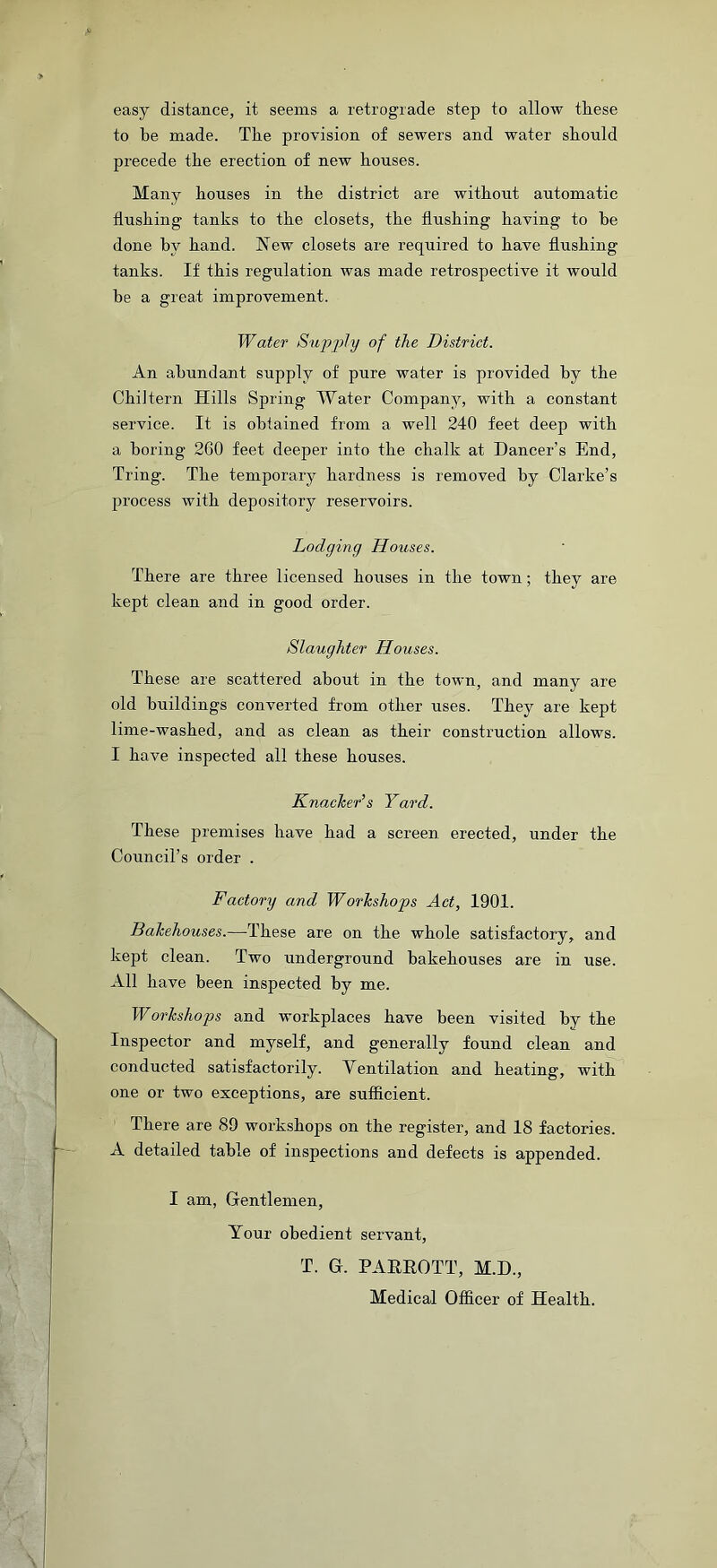 easy distance, it seems a retrograde step to allow these to be made. The provision of sewers and water should precede the erection of new houses. Many houses in the district are without automatic flushing tanks to the closets, the flushing having to he done hv hand. New closets are required to have flushing tanks. If this regulation was made retrospective it would be a great improvement. Water Supply of the District. An abundant supply of pure wafer is provided by the ChiJtern Hills Spring Water Company, with a constant service. It is obtained from a well 240 feet deep with a boring 260 feet deeper into the chalk at Dancer’s End, Tring. The temporary hardness is removed by Clarke’s process with depository reservoirs. Lodging Houses. There are three licensed houses in the town; they are kept clean and in good order. Slaughter Houses. These are scattered about in the town, and many are old buildings converted from other uses. They are kept lime-washed, and as clean as their construction allows. I have inspected all these houses. Knacker’s Yard. These premises have had a screen erected, under the Council’s order . Factory and Workshops Act, 1901. Bakehouses.—These are on the whole satisfactory, and kept clean. Two underground bakehouses are in use. All have been inspected by me. Workshops and workplaces have been visited by the Inspector and myself, and generally found clean and conducted satisfactorily. Yentilation and heating, with one or two exceptions, are sufficient. There are 89 workshops on the register, and 18 factories. A detailed table of inspections and defects is appended. I am, Gentlemen, Your obedient servant, T. G. PARROTT, M.D., Medical Officer of Health.