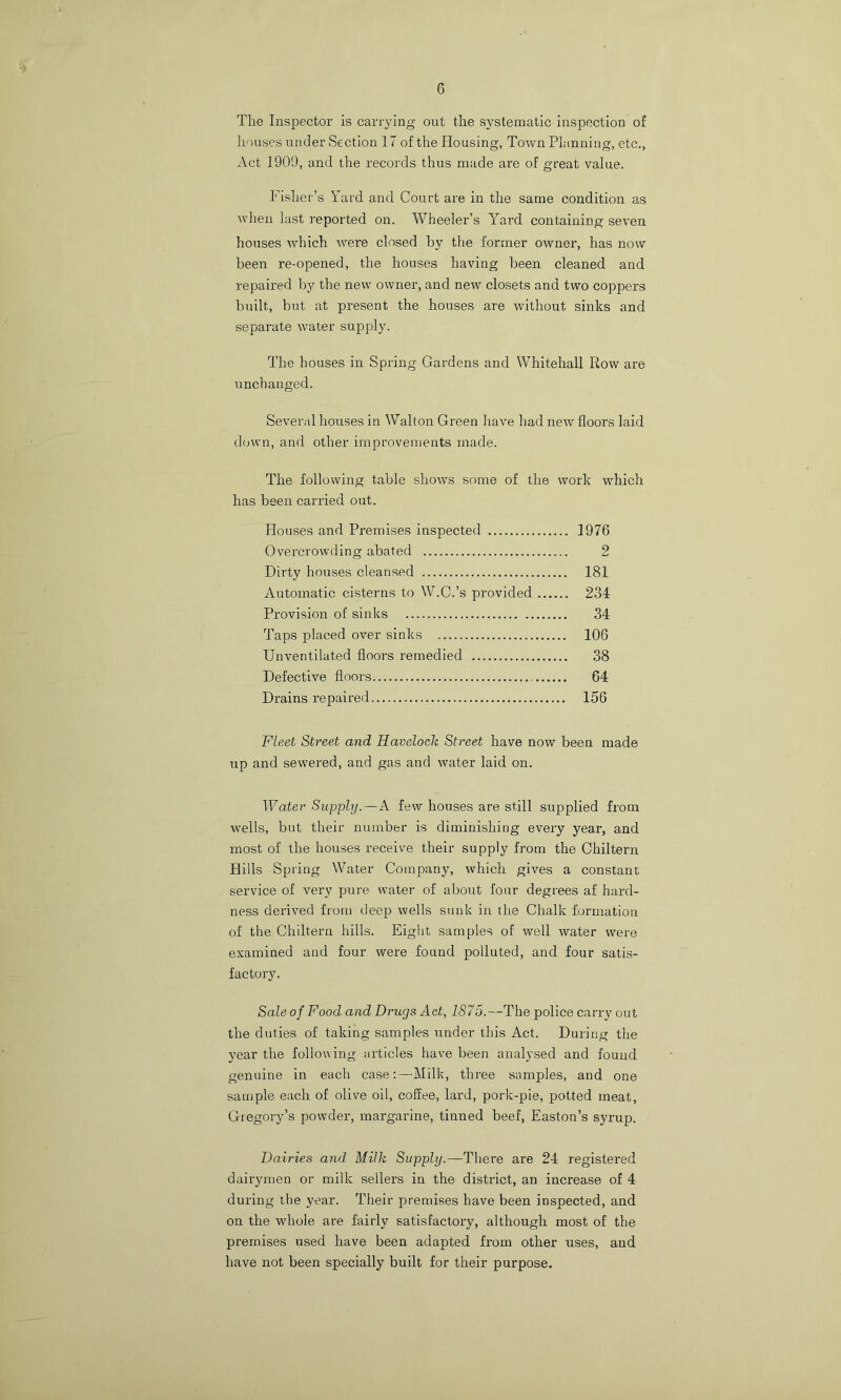 6 The Inspector is carrying ont the systematic inspection of houses ntider Section 17 of the Housing, Town Planning, etc., Act 1901), and the records thus made are of great value. Fisher’s Yard and Court are in the same condition as wlien last reported on. Wheeler’s Y’’ard containing seven houses which Avere closed by tlie former owner, has now been re-opened, the houses having been cleaned and repaired by the new owner, and new closets and two coppers built, but at present the houses are without sinks and separate water supply. The houses in Spring Gardens and Whitehall Row are unchanged. Several houses in Walton Green have had new floors laid down, and other improvements made. The following table shows some of the work which has been carried out. Houses and Premises inspected 1976 Overcrowding abated 2 Dirty houses cleansed 181 Automatic cisterns to W.C.’s provided 234 Provision of sinks 34 Taps placed over sinks 106 Unventilated floors remedied 38 Defective floors 64 Drains repaired 156 Fleet Street and Havelock Street have now been made up and sevA'ered, and gas and water laid on. Water Supiply.—A few houses are still supplied from wells, but their number is diminishing every year, and most of the houses receive their supply from the Chiltern Hills Spring Water Company, Avhich gives a constant service of very pure water of about four degrees af hard- ness derivmd from deep wells sunk in the Chalk formation of the Chiltern hills. Eight samples of well water were examined and four were found polluted, and four satis- factory. Sale of Food and Drugs Act, 1875.—The police carry out the duties of taking samples under this Act. During the year the following articles have been analysed and found genuine in each case;—Milk, three samples, and one sample each of olive oil, coffee, lard, pork-pie, potted meat, Gregory’s powder, margarine, tinned beef, Easton’s syrup. Dairies and Milk Supply.—There are 24 registered dairymen or milk sellers in the district, an increase of 4 during the year. Their premises have been inspected, and on the whole are fairly satisfactory, although most of the premises used have been adapted from other uses, and have not been specially built for their purpose.