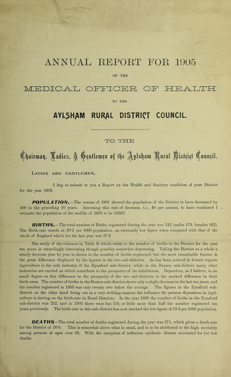 ANNUAL REPORT FOR 19U5 OF THE iszcEiDio^L OFFIOEK OF h:e_a_lth: TO THE AYL5HAM RURAL DISTRICT COUNCIL. TO THE Cljairmai), ‘Jailits, | of tlje dl^alsljaui ^nral ^istlliiit ^ouiitil. Ladiks and Gentlemkn, I beg to submit to you a Report on the Health and Sanitary condition of your District for the year 1905. POPULA TIO/V.—The census of 1901 showed the population of the District to have decreased by 400 in the preceding 10 years. Assuming this rate of decrease, i.e., 40 per annum, to have continued I estimate the population at the middle of 1905 to be 16893. BIRTHSm—The total number of Births registered during the year was 342 (males 179, females 163). The Birth-rate stands at 20'2 per 1000 population, an extremely low figure when compared with that of the whole of England which for the last year was 27'2. The study of the columns in Table II which relate to the number of births in the District for the past ten years is exceedingly interesting though possibly somewhat depressing. Taking the District as a whole a steady decrease year by year is shown in the number of births registered, but the most remarkable feature is the great difference displayed by the figures in the two sub-districts. As has been noticed in former reports Agriculture is the sole industry of the Eynsford sub-district, while in the Buxton sub-district many other industries are carried on which contribute to the prosperity of its inhabitants. Dependent, as I believe, in no small degree on this difference in the prosperity of the two sub-districts is the marked difference in their birth-rates. The number of births in the Buxton sub-district shows only a slight decrease in the last ten years, and the number registered in 1905 was only twenty two below the average. The figures in the Eynsford sub- district on the other hand bring out in a very striking manner the influence the present depression in Agri- culture is having on the birth-rate in Rural Districts. In the year 1896 the number of births in the Eynsford sub-district was 232, and in 1905 there were but 118, or little more than half the number registered ten years previously. The birth-rate in this sub-district has now reached the low figure of 15'4 per 1000 population. DEA THS—The total number of deaths registered during the year was 271, which gives a death-rate for the District of 16'0. This is somewhat above what is risual, and is to be attributed to the high mortality among persons at ages over 65. With the exception of influenza epidemic disease accounted for but few deaths.