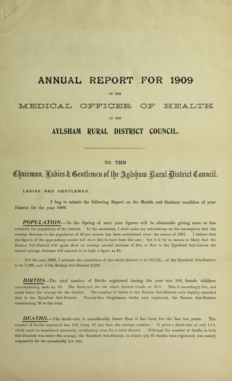 ANNUAL REPORT FOR 1909 OP THE LdHELDIC-A-L OPPICBB OF HEALTH TO THE AYLSHAM RURAL DISTRICT COUNCIL. TO THE Chairman, Habits k (Icnllcmnt of % ^glsjraw fhtral district Council. LADIES AND GENTLEMEN, I beg to submit the following Report on the Health and Sanitary condition of your District for the year 1909. POPULATION .—In the Spring of next year figures will be obtainable giving more or less correctly the population of the district. In the meantime, I shall make my calculations on the assumption that the average decrease in the population of 40 per annum has been maintained since the census of 1901. I believe that the figures of the approaching census will show this to have been the case; but it is by no means so likely that the Buxton Sub-District will again show an average annual increase of five, or that in the Eynsford Sub-district the annual average decrease will amount to so high a figure as 45. For the year 1909, I estimate the population of the whole district to be 16,733; of the Eynsford Sub-District to be 7,486, and of the Buxton Sub-District 9,220. BIRTHS —The total number of Births registered during the year was 380, female children out-numbering male by 16. The birth-rate for the whole district stands at 22'5. This is exceedingly low, and much below the average for the district. The number of births in the Buxton Sub-District only slightly exceeded that in the Eynsford Sub-District. Twenty-five illegitimate births were registered, the Buxton Sub-District contributing 18 to the total. DEATHS. — The death-rate is considerably lower than it has been for the last ten years. The number of deaths registered was 209, being 40 less than the average number. It gives a death-rate of only 12'4, which must be considered extremely satisfactory, even for a rural district. Although the number of deaths in both Sub-Districts was below the average, the Eynsford Sub-District, in which only 85 deaths were registered, was mainly responsible for the remarkably low rate.