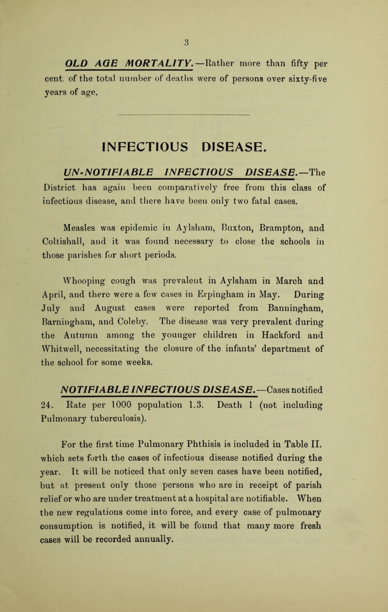 OLD AGE MORTALITY.—Rather more than fifty per cent, of the total number of deaths were of persons over sixty-five years of age. INFECTIOUS DISEASE. UN-NOTIFIABLE INFECTIOUS DISEASE.—The District has again been comparatively free from this class of infectious disease, and there have been only two fatal eases. Measles was epidemic in Aylsham, Buxton, Brampton, and Coltishall, and it was found necessary to close the schools in those parishes for short periods. Whooping cough was prevalent in Aylsham in March and April, and there were a few cases in Erpingham in May. During July and August cases were reported from Banningham, Barningham, and Coleby. The disease was very prevalent during the Autumn among the younger children in Hackford and Whitwell, necessitating the closure of the infants’ department of the school for some weeks. NOTIFIABLE INFECTIOUS D/5BASB.—Cases notified 24. Rate per 1000 population 1.3. Death 1 (not including Pulmonary tuberculosis). For the first time Pulmonary Phthisis is included in Table II. which sets forth the cases of infectious disease notified during the year. It will be noticed that only seven cases have been notified, but at present only those persons who are in receipt of parish relief or who are under treatment at a hospital are notifiable. When the new regulations come into force, and every case of pulmonary consumption is notified, it will be found that many more fresh cases will be recorded annually.