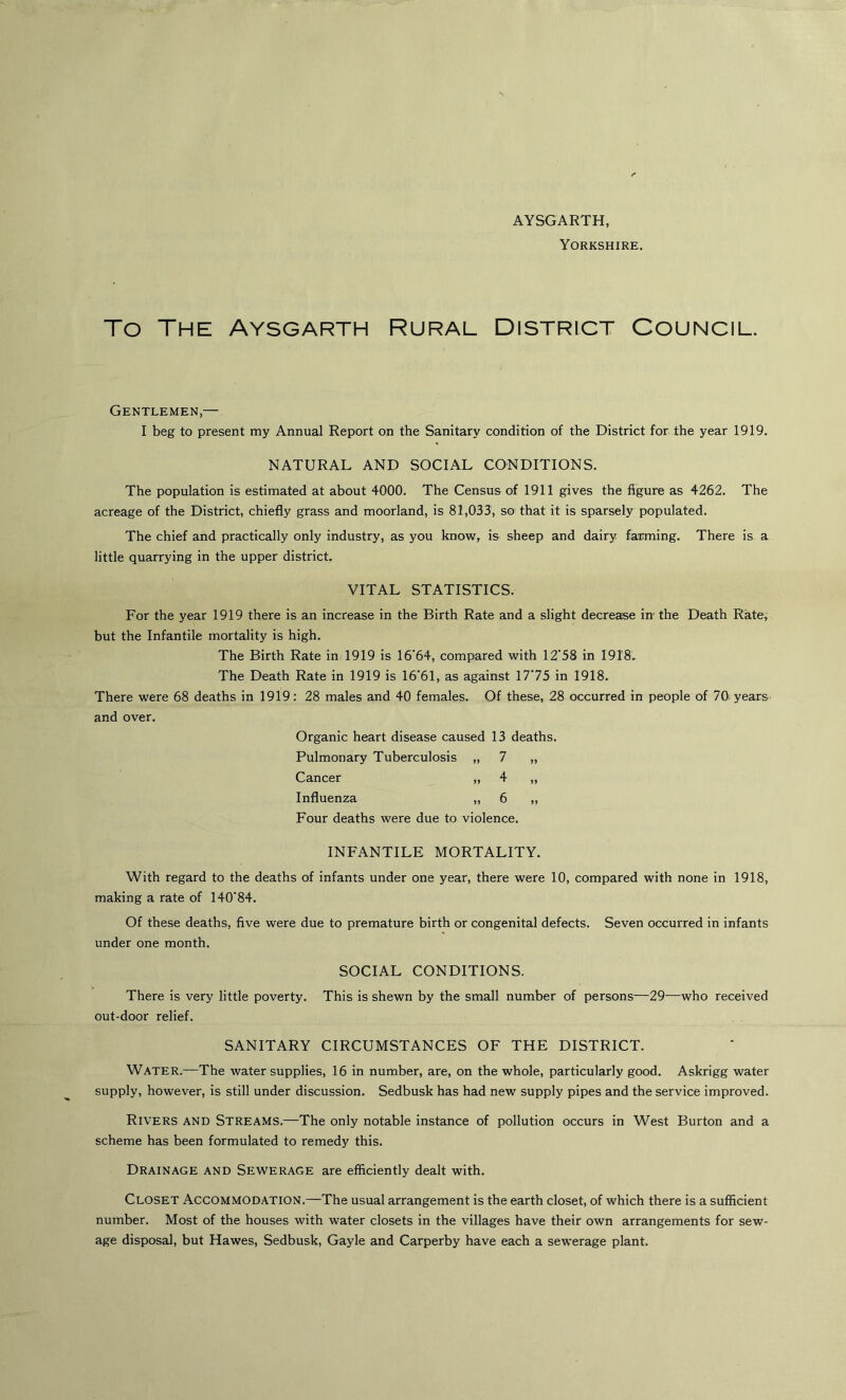 AYSGARTH, Yorkshire. To The Aysgarth Rural District Council. Gentlemen,— I beg to present my Annual Report on the Sanitary condition of the District for the year 1919. NATURAL AND SOCIAL CONDITIONS. The population is estimated at about 4000. The Census of 1911 gives the figure as 4262. The acreage of the District, chiefly grass and moorland, is 81,033, so that it is sparsely populated. The chief and practically only industry, as you know, is sheep and dairy farming. There is a little quarrying in the upper district. VITAL STATISTICS. For the year 1919 there is an increase in the Birth Rate and a slight decrease in- the Death Rate, but the Infantile mortality is high. The Birth Rate in 1919 is 16'64, compared with 12'58 in 1918. The Death Rate in 1919 is 16*61, as against 1775 in 1918. There were 68 deaths in 1919: 28 males and 40 females. Of these, 28 occurred in people of 70 years and over. Organic heart disease caused 13 deaths. Pulmonary Tuberculosis „ 7 „ Cancer „ 4 „ Influenza „ 6 „ Four deaths were due to violence. INFANTILE MORTALITY. With regard to the deaths of infants under one year, there were 10, compared with none in 1918, making a rate of 140'84. Of these deaths, five were due to premature birth or congenital defects. Seven occurred in infants under one month. SOCIAL CONDITIONS. There is very little poverty. This is shewn by the small number of persons—29—who received out-door relief. SANITARY CIRCUMSTANCES OF THE DISTRICT. Water.—The water supplies, 16 in number, are, on the whole, particularly good. Askrigg water supply, however, is still under discussion. Sedbusk has had new supply pipes and the service improved. Rivers and Streams.—The only notable instance of pollution occurs in West Burton and a scheme has been formulated to remedy this. Drainage and Sewerage are efficiently dealt with. Closet Accommodation.—The usual arrangement is the earth closet, of which there is a sufficient number. Most of the houses with water closets in the villages have their own arrangements for sew- age disposal, but Hawes, Sedbusk, Gayle and Carperby have each a sewerage plant.