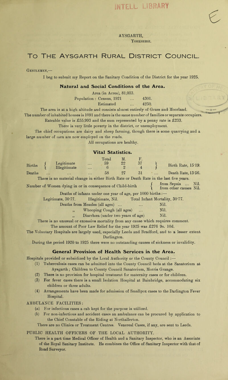 L LIBRARY AYSGARTH, Yorkshire. To The Aysgarth Rural District Council. Gentlemen,— I beg to submit my Report on the Sanitary Condition of the District for the year 1925. Natural and Social Conditions ol the Area. Area (in Acres), 81,033. Population : Census, 1921 ... 4301. Estimated ... 4250. The area is at a high altitude and consists almost entirely of Grass and Moorland. The number of inhabited houses is 1091 and there is the same number of families or separate occupiers. Rateable value is £55,993 and the sum represented by a penny rate is £233. There is very little poverty in the district, or unemployment. The chief occupations are dairy and sheep farming, though there is some quarrying and a large number of men are now employed on the roads. All occupations are healthy. Vital Statistics. F. | Birth Rate, 15 191. • ... Death Rate, 13'56. There is no material change in either Birth Rate or Death Rate in the last five years. Number of Women dying in or in consequence of Child-birth { from Sepsis ... Nil. J ^ 1 from other causes Nil. Deaths of infants under one year of age, per 1000 births :— Legitimate, 30'77. Illegitimate, Nil. Total Infant Mortality, 30‘7T. Deaths from Measles (all ages) ... ... Nil. ,, Whooping Cough (all ages) ... Nil. ,, Diarrhoea (under two years of age) Nil. There is no unusual or excessive mortality from any cause which requires comment. The amount of Poor Law Relief for the year 1925 was £276 9s. lOd. The Voluntary Hospitals are largely used, especially Leeds and Bradford, and to a lesser extent Darlington. During the period 1920 to 1925 there were no outstanding causes of sickness or invalidity. Total M. F. Births | Legitimate 59 22 37 Illegitimate 6 2 4 Deaths 58 27 31 General Provision of Health Services in the Area. Hospitals provided or subsidized by the Local Authority or the County Council :— (1) Tuberculosis cases can be admitted into the County Council beds at the Sanatorium at Aysgarth ; Children to County Council Sanatorium, Morris Grange. (2) There is no provision for hospital treatment for maternity cases or for children. (3) For fever cases there is a small Isolation Hospital at Bainbridge, accommodating six children or three adults. (4) Arrangements have been made for admission of Smallpox cases to the Darlington Fever Hospital. AMBULANCE FACILITIES: (a) For infectious cases a cab kept for the purpose is utilized. (b) For non-infectious and accident cases an ambulance can be procured by application to the Chief Constable of the Riding at Northallerton. There are no Clinics or Treatment Centres. Venereal Cases, if any, are sent to Leeds. PUBLIC HEALTH OFFICERS OF THE LOCAL AUTHORITY. There is a part time Medical Officer of Health and a Sanitary Inspector, who is an Associate of the Royal Sanitary Institute. He combines the Office of Sanitary Inspector with that of Road Surveyor.