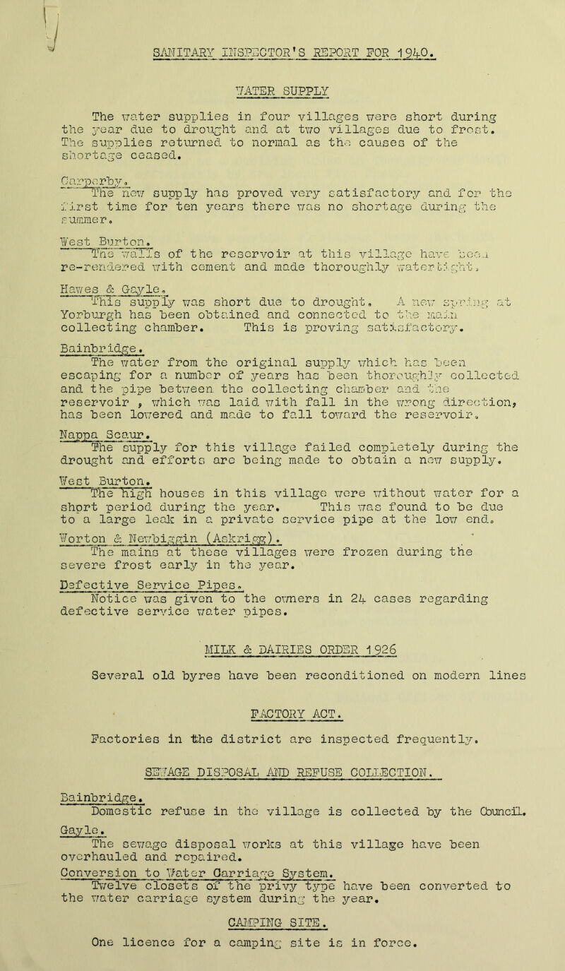 Ij SANITARY INSPECTORS REPORT FOR 1%-Q. RATER SUPPLY The water supplies in four villages were short during the year due to drought and at two villages due to frost. The supplies returned to normal as the causes of the shortage ceased. Carporhy. The new supply has proved very satisfactory and for the first time for ten years there was no shortage during the summer. West Burton. The walls of the reservoir at this village have seen re-rendered with cement and made thoroughly watertight, Hawes & Gayle. This supply was short due to drought. A new spring at Yorburgh has Been obtained and connected to the main collecting chamber. This is proving satisfactory. Bairibridge. The water from the original supply which has been escaping for a number of years has been thoroughly collected and the pipe between the collecting chamber and the reservoir , which was laid with fall in the wrong direction, has been lowered and made to fall toward the reservoir. Nappa Scaur. The supply for this village failed completely during the drought and efforts arc being made to obtain a new supply. West Burton. “The High houses in this village wore without water for a short period during the year. This was found to be due to a large leak in a private service pipe at the low end. Worton & Newbiggin (Askrigg). The mains at these villages were frozen during the severe frost early in the year. Defective Service Pipes.. Notice was given to the owners in 2L cases regarding defective service water pipes. MILK & DAIRIES ORDER 1926 Several old byres have been reconditioned on modern lines FACTORY ACT. Factories in Ifche district are inspected frequently. SEWAGE DISPOSAL AND REFUSE COLLECTION. Bainbridge. Domestic refuse in the village is collected by the Council. Gayle. The sewage disposal works at this village have been overhauled and repaired. Conversion to Water Carriage System. Twelve closets of the privy type have been converted to the water carriage system during the year. CAMPING SITE. One licence for a camping site is in force.