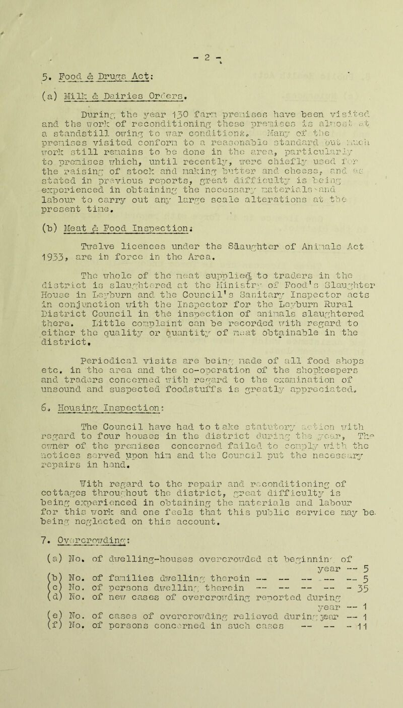 5, Food & Drugs Act: (a) Mill: & Dairies Orders. During; the year 130 farm premises have heen visited and the work of reconditioning these premises is almost at a standstill owing to war conditions* Many of the premises visited conform to a reasonable standard out much work still remains to he done in the area, particularly to premises which, until recently, were chiefly used for the raising of stock and making butter and cheese,, and as stated in previous reports, great difficulty is being experienced in obtaining the necessary materialssand labour to carry out any large scale alterations at the present time, (b) Meat & Food Inspection; Twelve licences under the Slaughter of Animals Act 1933? are in force in the Area. The whole of the meat supplied, to traders in the district is slaughtered at the Ministry of Food’s Slaughter House in Leyburn and the Council’s Sanitary Inspector acts in conjunction with the Inspector for the Leyburn Rural District Council in the inspection of animals slaughtered there. Little complaint can be recorded with regard to either the quality or quantity of meat obtainable in the district* periodical visits are being made of all food shops etc, in the area and the co-operation of the shopkeepers and traders concerned with, regard to the examination of unsound and suspected foodstuffs is greatly appreciated, 6» Housing; Inspection% The Council have had to take statutory action with regard to four houses in the district during the year, The owner of the premises concerned failed to comply with the notices served upon him and the Council put the necessary repairs in hand, With regard to the repair and reconditioning of cottages throughout the district, great difficulty is being experienced in obtaining the materials and labour for this work and one feels that this public service nay be. being neglected on this account, 7 • Overcrowding;: (a) Ho, of dwelling-houses overcrowded at beginnin- of year •— 5 (b) No, of families dwelling therein — — — — -- 5 (e) No. of persons dwelling therein — — -- -- - 35 (d) No. of new cases of overcrowding reported during year — 1 (e) No. of eases of overcrowding relieved during; jear 1