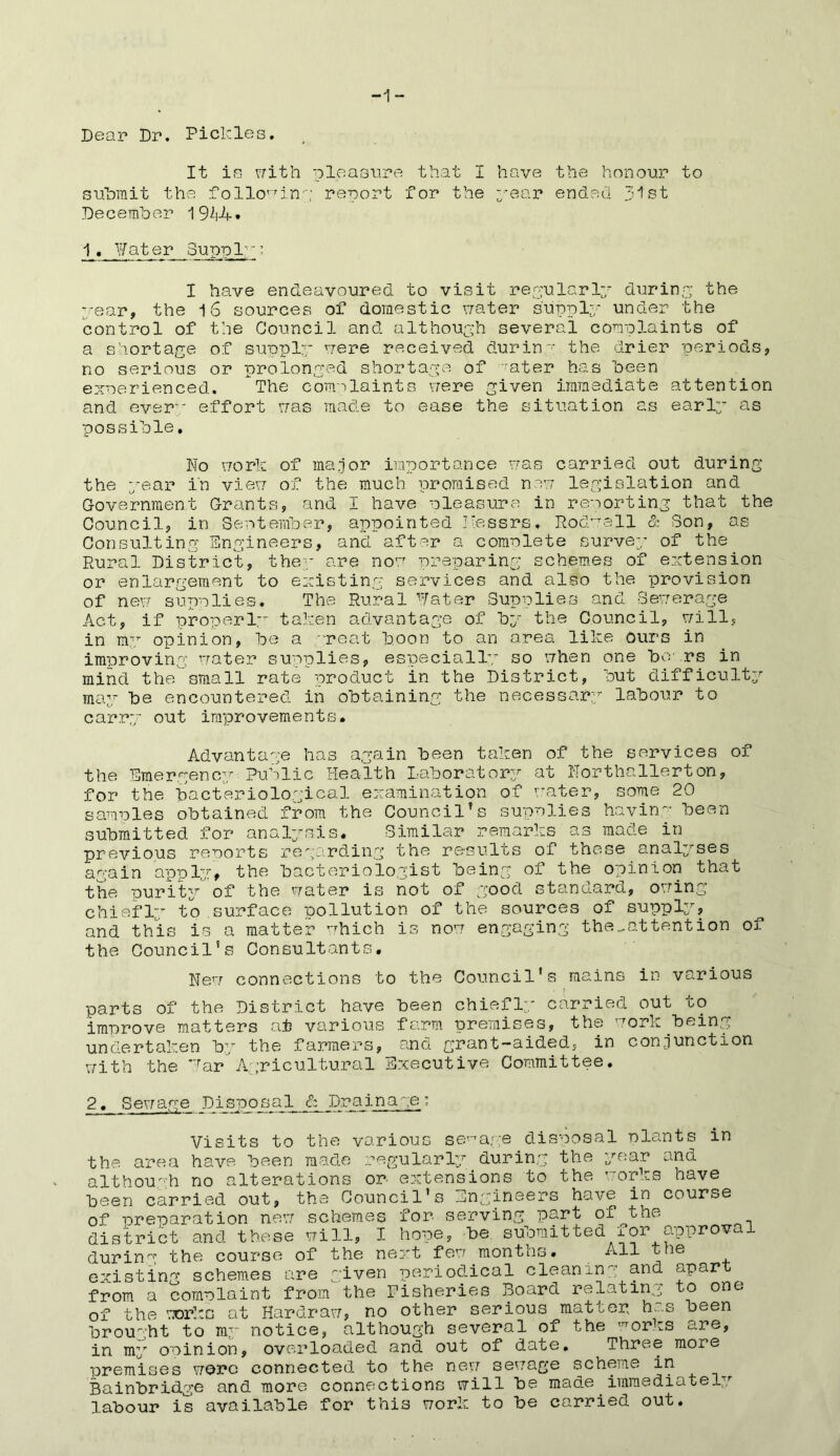 -1- Dear Dr. Pickles. It is with pleasure that I have the honour to submit the following report for the 3--ear ended 31st December 1944• 1. Water guppl'’ I have endeavoured to visit regularly during the vear, the 16 sources of domestic water supply under the control of the Council and although several complaints of a shortage of supply were received during the drier periods, no serious or prolonged shortage of Tater has been experienced. The com;')laints were given immediate attention and every effort was made to ease the situation as early as possible. No work of major importance was carried out during the year in view of the much promised new legislation and Government Grants, and I have pleasure in reporting that the Council, in September, appointed I'essrs, Rodwall & Son, as Consulting Engineers, and after a complete survey of the Rural District, they are now preparing schemes of extension or enlargement to existing services and also the provision of new supplies. The Rural *Tater Supplies and Sewerage Act, if properly taken advantage of by the Council, will, in my opinion, be a reat boon to an area like ours in improving water supplies, especially so when one boars in mind the small rate product in the District, but difficulty may be encountered in obtaining the necessary labour to carry out improvements. Advantage has again been taken of the services of the Emergency Public Health Laborat0P3r at Northallerton, for the bacteriological examination of water, some 20 samples obtained from the Council’s supplies having been submitted for analysis. Similar remarks as made in previous reports regarding the results of these analyses again apply, the bacteriologist being of the opinion that the purity of the water is not of good standard, owing chiefly to surface pollution of the sources of supply, and this is a matter 'which is now engaging the^attention of the Council’s Consultants. New connections to the Council's mains in various parts of the District have been chiefly carried out to improve matters at various farm premises, the work being undertaken by the farmers, and grant-aided, in conjunction with the Par Agricultural Executive Committee. 2, Sewage Disposal & Drainage the Visits to the various sewage disposal plants in area have been made regularly during the year and although no alterations or extensions to the works have been carried out, the Council's Engineers have in course of preparation new schemes for serving part of the district and these will, I hope, be submitted for approval during the course of the next few months. All the existing schemes are given periodical cleaning and apart from a complaint from the Fisheries Board relating o one of the works at Hardraw, no other serious mat cep hc.s been brought to my notice, although several of the ,7rorks are, in my opinion, overloaded and out of date. Three more premises wore connected to the new sewage scheme in Bainbridge and more connections will be made immediately labour is available for this work to be carried out.