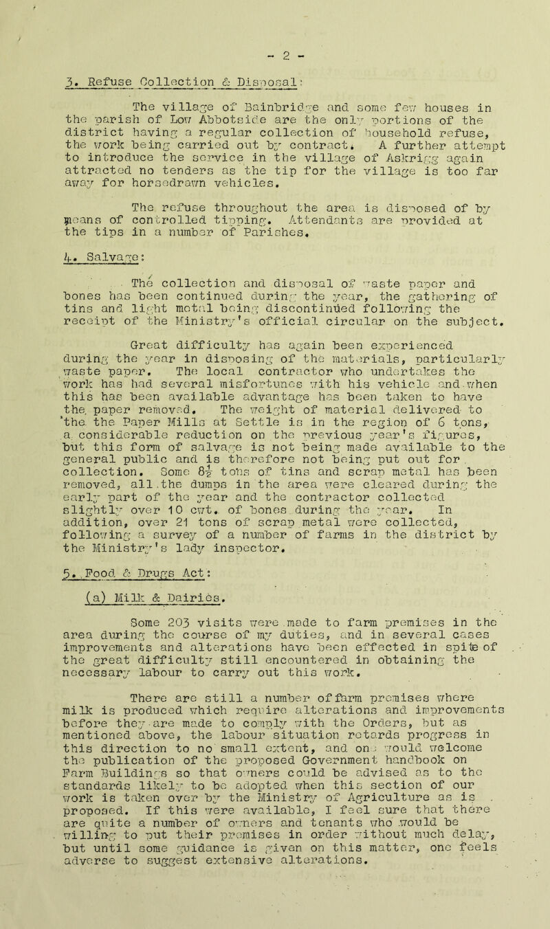 2 3« Refuse Collection & Disposal? The village of Bainbridge and some few houses in the parish of Lou AbbotsAe are the only portions of the district having a regular collection of household refuse, the work being carried out by contract* A further attempt to introduce the service in the village of Askrigg again attracted no tenders as the tip for the village is too far away for horsedrawn vehicles. The refuse throughout the area is disposed of by Cleans of controlled tipping. Attendants are provided at the tips in a number of Parishes, A, Salvage; The collection and disposal of waste paper and bones has been continued during the year, the gathering of tins and light motal being discontinued following the receipt of the Ministry's official circular on the subject. Great difficulty has again been experienced during the year in disposing of the materials, particularly waste paper. The local contractor who undertakes the work has had several misfortunes with his vehicle and.when this has been available advantage has been taken to have the. paper removed. The weight of material delivered to “the. the Paper Mills at Settle is in the region of 6 tons, a considerable reduction on the previous year's figures, but this form of salvage is not being made available to the general public and is therefore not being put out for , collection. Some 8^ tons of tins and scrap metal has been removed, all,the dumps in the area were cleared during the early part of the year and the contractor collected slightly over 10 cwt,. of bones during the year. In addition, over 21 tons of scrap metal were collected, following a survey of a number of farms in the district by the Ministry’s lady inspector, 3*,Food & Drugs Act; (a) Milk & Dairies. Some 203 visits were made to farm premises in the area during the course of my duties, and in several cases improvements and alterations have been effected in spite of the great difficulty still encountered in obtaining the necessary labour to carry out this work. There are still a number of farm premises where milk is produced which require alterations and improvements before they-are made to comply with the Orders, but as mentioned above, the labour situation retards progress in this direction to no small extent, and one would welcome the publication of the proposed Government handbook on Farm Buildings so that owners could be advised as to the standards likely to be adopted when this section of our work is taken over bi?- the Ministry of Agriculture as is proposed. If this were available, I feel sure that there are quite a number of owners and tenants who .would be willing to put their premises in order -without much delay, but until some guidance is given on this matter, one feels adverse to suggest extensive alterations.