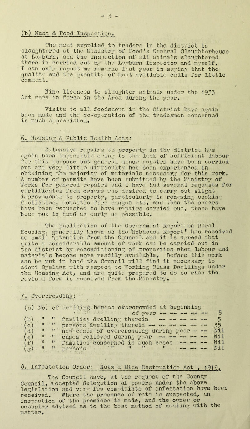(b) Meat & Food Inspect,ion. The meat supplied to traders in the district is slaughtered at the Ministry of Food's Central Slaughterhouse at Leyburn, and the inspection of all animals slaughtered there is carried out by the Leyburn Inspector and myself. I can only repeat my remarks last year in saying that the quality and the quantity of meat available calls for little comment. Nine licences to slaughter animals under the 1933 Act were in force in the Area during the year. Visits to all foodshopc in the district have again been made and the co-operation of the tradesmen concerned is much appreciated. 6. Housing & Public Health Acts: Extensive repairs to property in the district has again been impossible owing to the lack of sufficient labour for this purpose but general minor repairs have been carried out and very little difficulty has been experienced in obtaining the majority of materials necessary for this work. A number of permits have been submitted by the Ministry of Works for general repairs and I have had several requests for certificates from owners who desired to carry out slight improvements to property, particularly in renewing cooking facilities, domestic fire ranges etc. and when the owners have boon requested to have repairs carried out, these have been put in hand as early as possible. i The publication of the Government Report on Rural Housing, generally known as the Hobhouso Report* has received no small attention from the Council and it is agreed that quite a considerable amount of work can be carried out in the district by reconditioning of properties when labour and materials become more readily available. Before this work can be put in hand the Council will find it necessary to adopt Byelaws with respect to Working Class Dwellings under the Housing Act, and are quite prepared to do so when the revised form is received from the .Ministry. 7 - Qvercrowding: (a) 7) ( c) f d) ( e) (f) ( Cl') No. of dwelling- houses overcrowded at beginning * : V)V' * of year — — — — - ,r  families dwelling therein — — — — —   persons'dwelling therein — ~~ — — — -   ne\f cases of overcrowding during year - —   chses relieved during year — —-— — — ,! M families'concerned in such cases — — -   persons     — — — 5 5 35 Nil Nil Nil Nil 8, Infestation Order; Rats & Mice Destruction Act , 1919. The Council have, at the request of the County Council, accepted delegation of powers under the above legislation and very few complaints of infestation have been received. Where the presence of rats is suspected, an inspection of the premises is made, and the owner or occupier advised as to the best method of dealing with the matter.