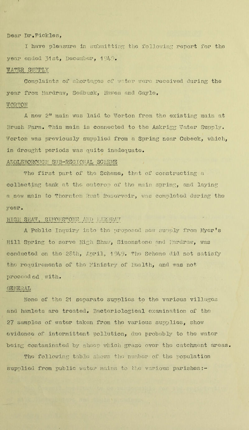 Dear Dr,Pickles, I have pleasure in submitting the following report for the year ended 31st, December, 1 WATER SUPPLY Complaints of shortages of water were received during the year from Hardraw, Sedbusk, Hawes and Gayle, ¥ORTON A new 2” main was laid to Norton from the existing main at Brush Farm, This main is connected to the Askrigg Water Supply. Norton was previously supplied from a Spring near Cubeck, which, in drought periods was quite inadequate, ADDLE BOROUGH SUB-RSGI ORAL SCHEME The first part of the Scheme, that of constructing a • collecting tank at the outcrop of the main spring, and laying a new main to Thornton Rust Reservoir, was completed during the year. HIGH SHAW, SIFONSmONE A Public Inquiry AND LARDRA7 into the proposed now ■Supply from flyer’s Hill Spring to serve High Shavf, Simon stone and Hardraw, was conducted on the 28th, April, 1949# The Scheme did not satisfy the requirements of the Ministry of Health, and was not p r o c oed e d with. GENERAL None of the 21 separate supplies to the various villages and hamlets are treated. Bacteriological examination of the 27 samples of water taken from the various supplies, show evidence of intermittent pollution, duo probably to the water being contaminated by sheep which graze over the catchment areas. The following table shows the number of the population supplied from public water mains to hhe various parishes:-