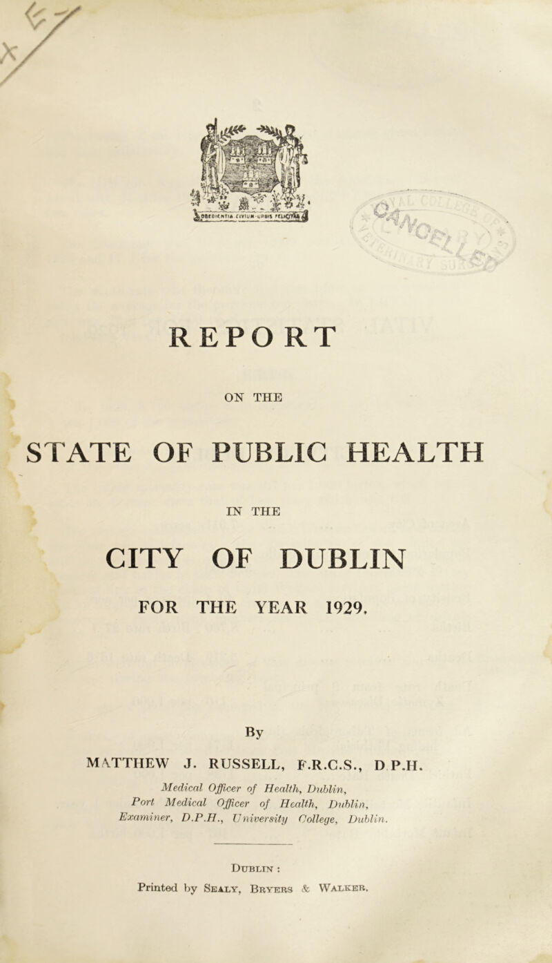 REPO RT ON THE STATE OF PUBLIC HEALTH IN THE CITY OF DUBLIN FOR THE YEAR 1929, By MATTHEW J. RUSSELL, P.R.C.S., D P.H. Medical Officer of Health, Dublin, Port Medical Officer of Health, Dublin, Examiner, D.P.H., University College, Dublin. Dublin : Printed by Sealy, Bryers & Walker.