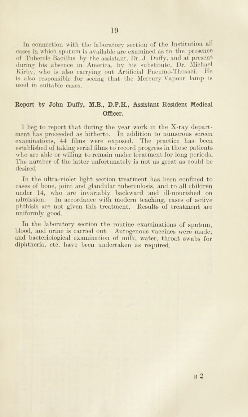 In connection with the laboratory section of the Institution all cases in which sputum is available are examined as to the presence of Tubercle Bacillus by the assistant, Dr. J. Duffy, and at present during his absence in America, by his substitute, Dr. Michael Kirby, who is also carrying out Artificial Pneumo-Thosaci. He is also responsible for seeing that the Mercury-Vapour lamp is used in suitable cases. Report by John Duffy, M.B., D.P.H., Assistant Resident Medical Officer. I beg to report that during the year work in the X-ray depart- ment has proceeded as hitherto. In addition to numerous screen examinations, 44 films were exposed. The practice has been established of taking serial films to record progress in those patients who are able or willing to remain under treatment for long periods. The number of the latter unfortunately is not as great as could be desired In the ultra-violet light section treatment has been confined to cases of bone, joint and glandular tuberculosis, and to all children under 14, who are invariably backward and ill-nourished on admission. In accordance with modern teaching, cases of active phthisis are not given this treatment. Results of treatment are uniformly good. In the laboratory section the routine examinations of sputum, blood, and urine is carried out. Autogenous vaccines were made, and bacteriological examination of milk, water, throat swabs for diphtheria, etc. have been undertaken as required. 9