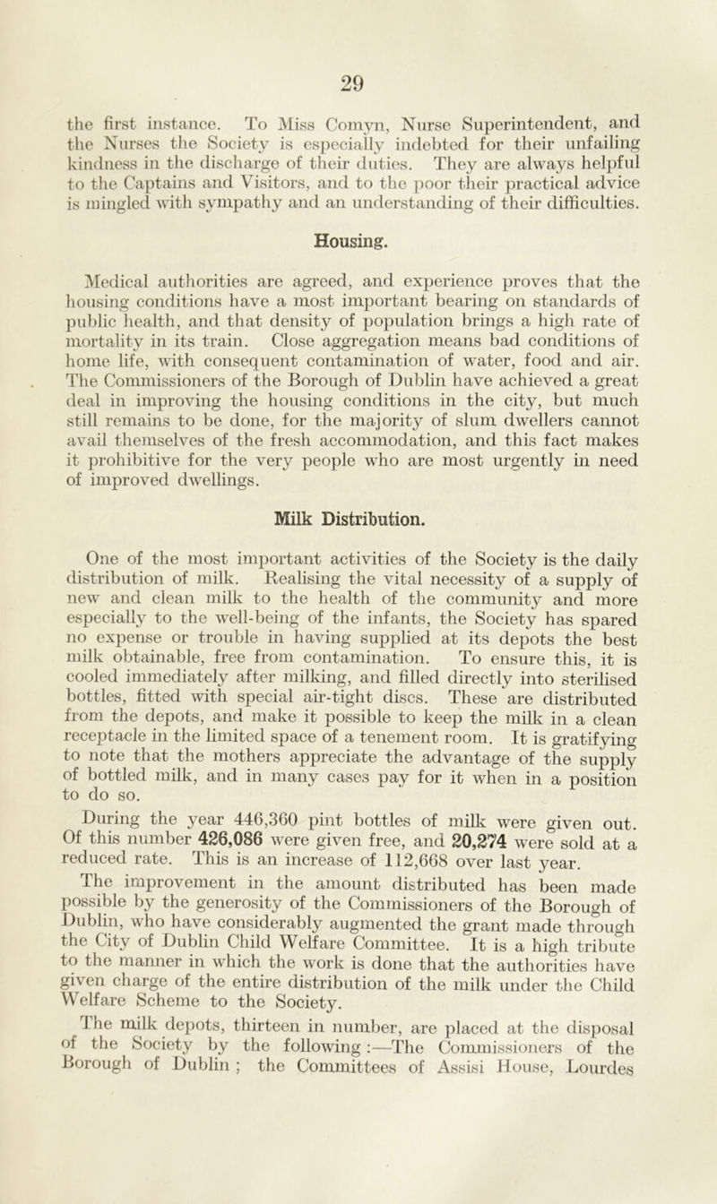 the first instance. To Miss Comyn, Nurse Superintendent, and the Nurses the Society is especially indebted for their unfailing kindness in the discharge of their duties. They are always helpful to the Captains and Visitors, and to the poor their practical advice is mingled with sympathy and an understanding of their difficulties. Housing. Medical authorities are agreed, and experience proves that the housing conditions have a most important bearing on standards of public health, and that density of population brings a high rate of mortality in its train. Close aggregation means bad conditions of home life, with consequent contamination of water, food and air. The Commissioners of the Borough of Dublin have achieved a great deal in improving the housing conditions in the city, but much still remains to be done, for the majority of slum dwellers cannot avail themselves of the fresh accommodation, and this fact makes it prohibitive for the very people who are most urgently in need of improved dwellings. Milk Distribution. One of the most important activities of the Society is the daily distribution of milk. Realising the vital necessity of a supply of new and clean milk to the health of the community and more especially to the well-being of the infants, the Society has spared no expense or trouble in having supplied at its depots the best milk obtainable, free from contamination. To ensure this, it is cooled immediately after milking, and filled directly into sterilised bottles, fitted with special air-tight discs. These are distributed from the depots, and make it possible to keep the milk in a clean receptacle in the limited space of a tenement room. It is gratifying to note that the mothers appreciate the advantage of the supply of bottled milk, and in many cases pay for it when in a position to do so. During the year 446,360 pint bottles of milk were given out. Of this number 426,086 were given free, and 20,274 were sold at a reduced rate. This is an increase of 112,668 over last year. The improvement in the amount distributed has been made possible by the generosity of the Commissioners of the Borough of Dublin, who have considerably augmented the grant made through the City of Dublin Child Welfare Committee. It is a high tribute to the manner in which the work is done that the authorities have gi\ en charge of the entire distribution of the milk under the Child Welfare Scheme to the Society. I he milk depots, thirteen in number, are placed at the disposal of the Society by the following :—The Commissioners of the Borough of Dublin ; the Committees of Assisi House, Lourdes