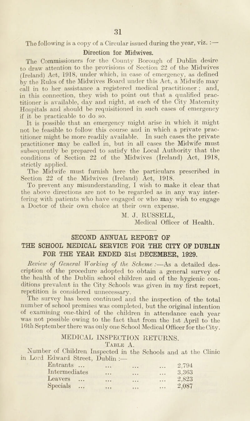 The following is a copy of a Circular issued during the year, viz. :— Direction for Midwives. The Commissioners for the County Borough of Dublin desire to draw attention to the provisions of Section 22 of the Midwives (Ireland) Act, 1918, under which, in case of emergency, as defined by the Rules of the Midwives Board under this Act, a Midwife may call in to her assistance a registered medical practitioner ; and, in this connection, they wish to point out that a qualified prac- titioner is available, day and night, at each of the City Maternity Hospitals and should be requisitioned in such cases of emergency if it be practicable to do so. It is possible that an emergency might arise in which it might not be feasible to follow this course and in wdiich a private prac- titioner might be more readily available. In such cases the private practitioner may be called in, but in all cases the Midwife must subsequently be prepared to satisfy the Local Authority that the conditions of Section 22 of the Midwives (Ireland) Act, 1918, strictly applied. The Midwife must furnish here the particulars prescribed in Section 22 of the Midwives (Ireland) Act, 1918. To prevent any misunderstanding, I wish to make it clear that the above directions are not to be regarded as in any way inter- fering with patients who have engaged or who may wish to engage a Doctor of their own choice at their own expense. M. J. RUSSELL, Medical Officer of Health. SECOND ANNUAL REPORT OF THE SCHOOL MEDICAL SERVICE FOR THE CITY OF DUBLIN FOR THE YEAR ENDED 31st DECEMBER, 1929. Review of General Working of the Scheme :—As a detailed des- cription of the procedure adopted to obtain a general survey of the health of the Dublin school children and of the hygienic con- ditions prevalent in the City Schools was given in my first report, repetition is considered unnecessary. The survey has been continued and the inspection of the total number of school premises was completed, but the original intention of examining one-third of the children in attendance each year was not possible owing to the fact that from the 1st April to the Ihtn September there was only one School Medical Officer for the City. MEDICAL INSPECTION RETURNS. Table A. Number of Children Inspected in the Schools and at the Clinic in Lord Edward Street, Dublin :— Entrants ... Intermediates Leavers Specials 2,794 3,363 2,823 2,087