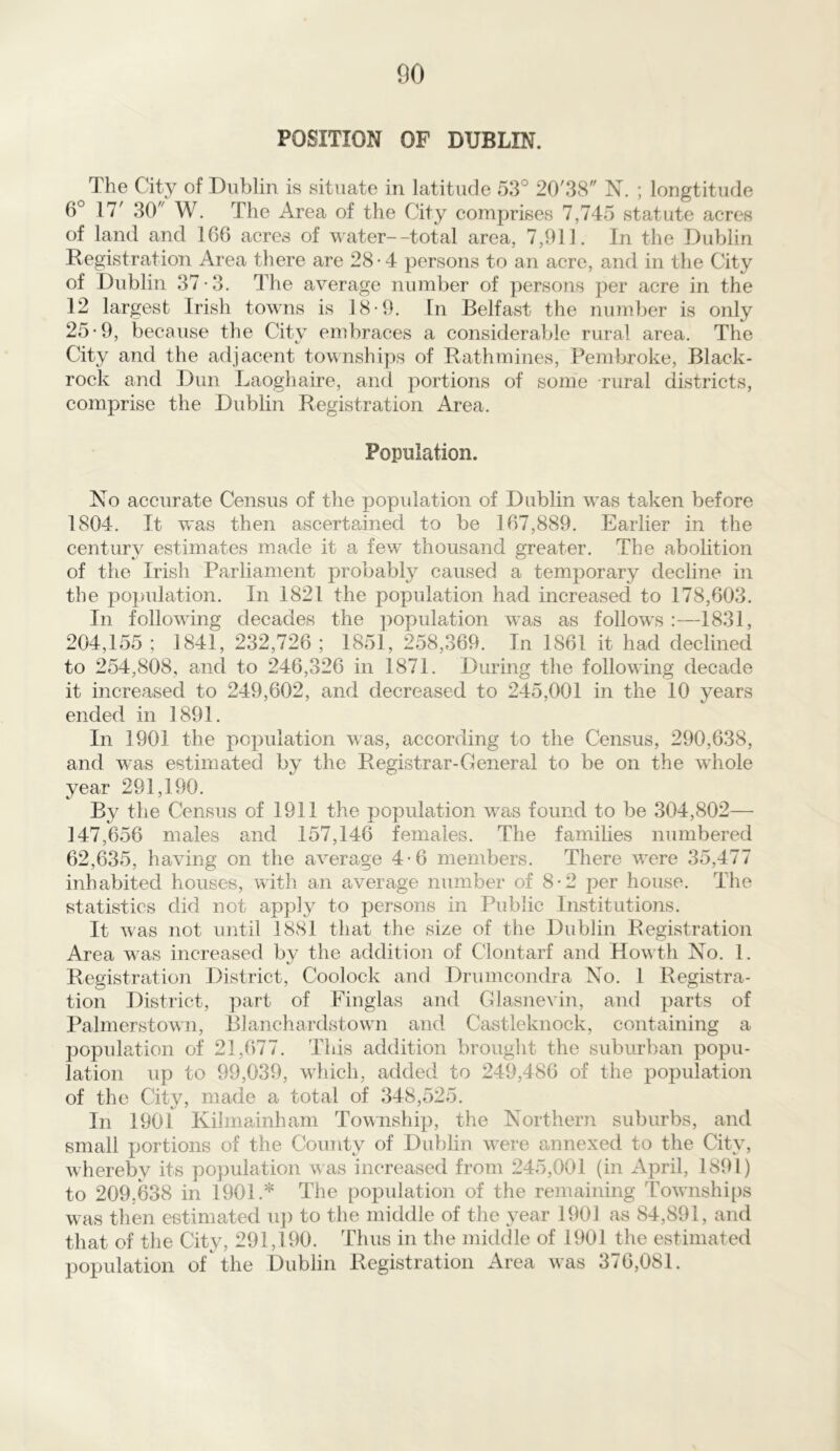 POSITION OF DUBLIN. The City of Dublin is situate in latitude 53° 20/38 N. ; longtitude 6° 17' 30 W. The Area of the City comprises 7,745 statute acres of land and 166 acres of water—total area, 7,911. In the Dublin Registration Area there are 28-4 persons to an acre, and in the City of Dublin 37-3. The average number of persons per acre in the 12 largest Irish towns is 18-9. In Belfast the number is only 25*9, because the City embraces a considerable rural area. The City and the adjacent townships of Rathmines, Pembroke, Black- rock and Dun Laoghaire, and portions of some rural districts, comprise the Dublin Registration Area. Population. No accurate Census of the population of Dublin was taken before 1804. It was then ascertained to be 167,889. Earlier in the century estimates made it a few thousand greater. The abolition of the Irish Parliament probably caused a temporary decline in the population. In 1821 the population had increased to 178,603. In following decades the population was as follow’s :—1831, 204,155 ; 1841, 232,726 ; 1851, 258,369. In 1861 it had declined to 254,808, and to 246,326 in 1871. During the following decade it increased to 249,602, and decreased to 245,001 in the 10 years ended in 1891. In 1901 the population was, according to the Census, 290,638, and was estimated by the Registrar-General to be on the whole year 291,190. By the Census of 1911 the population was found to be 304,802— 147,656 males and 157,146 females. The families numbered 62,635, having on the average 4-6 members. There were 35,477 inhabited houses, with an average number of 8*2 per house. The statistics did not apply to persons in Public Institutions. It was not until 1881 that the size of the Dublin Registration Area was increased by the addition of Clontarf and Howth No. 1. Registration District, Coolock and Drumcondra No. 1 Registra- tion District, part of Finglas and Glasnevin, and parts of Palmerstown, Blanchardstown and Castleknock, containing a population of 21,677. This addition brought the suburban popu- lation up to 99,039, which, added to 249,486 of the population of the Citv, made a total of 348,525. In 1901 Kilmainham Township, the Northern suburbs, and small portions of the County of Dublin w7ere annexed to the City, whereby its population was increased from 245,001 (in April, 1891) to 209,638 in 1901A The population of the remaining Townships was then estimated up to the middle of the year 1901 as 84,891, and that of the City, 291,190. Thus in the middle of 1901 the estimated population of the Dublin Registration x4rea was 376,081.