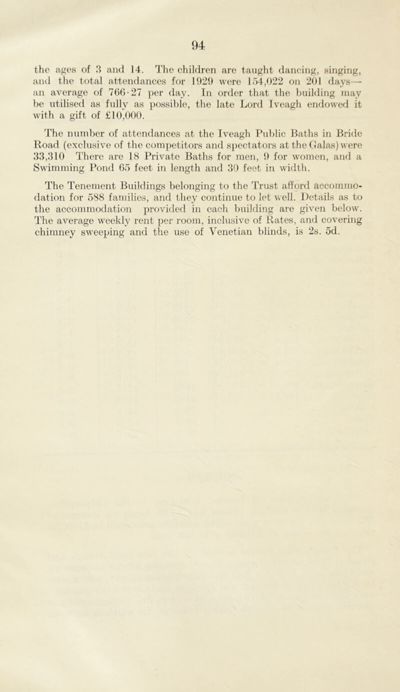 the ages of 3 and 14. The children are taught dancing, singing, and the total attendances for 1929 were 154,022 on 201 days— an average of 766-27 per day. In order that the building may be utilised as fully as possible, the late Lord Iveagh endowed it with a gift of £10,000. The number of attendances at the Iveagh Public Baths in Bride Road (exclusive of the competitors and spectators at the Galas) were 33,310 There are 18 Private Baths for men, 9 for women, and a Swimming Pond 65 feet in length and 39 feet in width. The Tenement Buildings belonging to the Trust afford accommo- dation for 588 families, and they continue to let well. Details as to the accommodation provided in each building are given below. The average weekly rent per room, inclusive of Rates, and covering chimney sweeping and the use of Venetian blinds, is 2s. 5d.