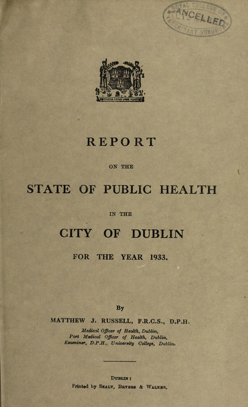 REPORT ON THE STATE OF PUBLIC HEALTH IN THE CITY OF DUBLIN FOR THE YEAR 1933. By MATTHEW J. RUSSELL, F.R.C.S., D.P.H. Medical Officer of Health, Dublin, Port Medical Officer of Health, Dublin, Examiner, D.P.H., University College, Dublin, Dublin : Printed by Sealy, Beyers Sc Walker.