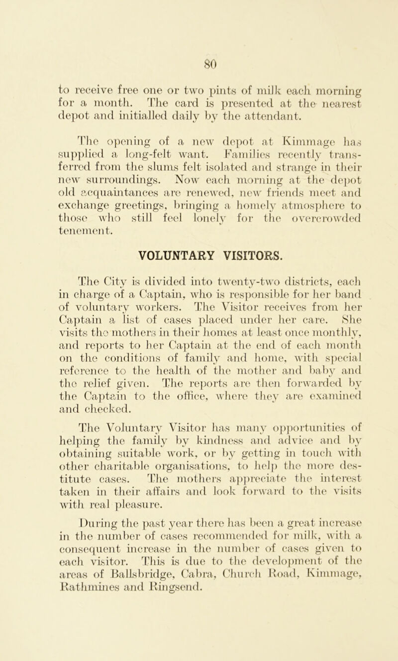 to receive free one or two pints of milk each morning for a month. The card is presented at the nearest depot and initialled daily by the attendant. The opening of a new depot at Kimmage lias supplied a long-felt want. Families recently trans- ferred from the slums felt isolated and strange in their new surroundings. Now each morning at the depot old acquaintances are renewed, new friends meet and exchange greetings, bringing a homely atmosphere to those who still feel lonely for the overcrowded tenement. VOLUNTARY VISITORS. The City is divided into twenty-two districts, each in charge of a Captain, who is responsible for her band of voluntary workers. The Visitor receives from her « Captain a list of cases placed under her care. She visits the mothers in their homes at least once monthly, and reports to her Captain at the end of each month on the conditions of family and home, with special reference to the health of the mother and baby and the relief given. The reports are then forwarded by the Captain to the office, where they are examined and checked. The Voluntary Visitor lias many opportunities of helping the family by kindness and advice and by obtaining suitable work, or by getting in touch with other charitable organisations, to help the more des- titute cases. The mothers appreciate the interest taken in their affairs and look forward to the visits with real pleasure. During the past year there has been a great increase in the number of cases recommended for milk, with a consequent increase in the number of cases given to each visitor. This is due to the development of the areas of Ballsbridge, Cabra, Church Road, Kimmage, Rathmines and Ringsend.
