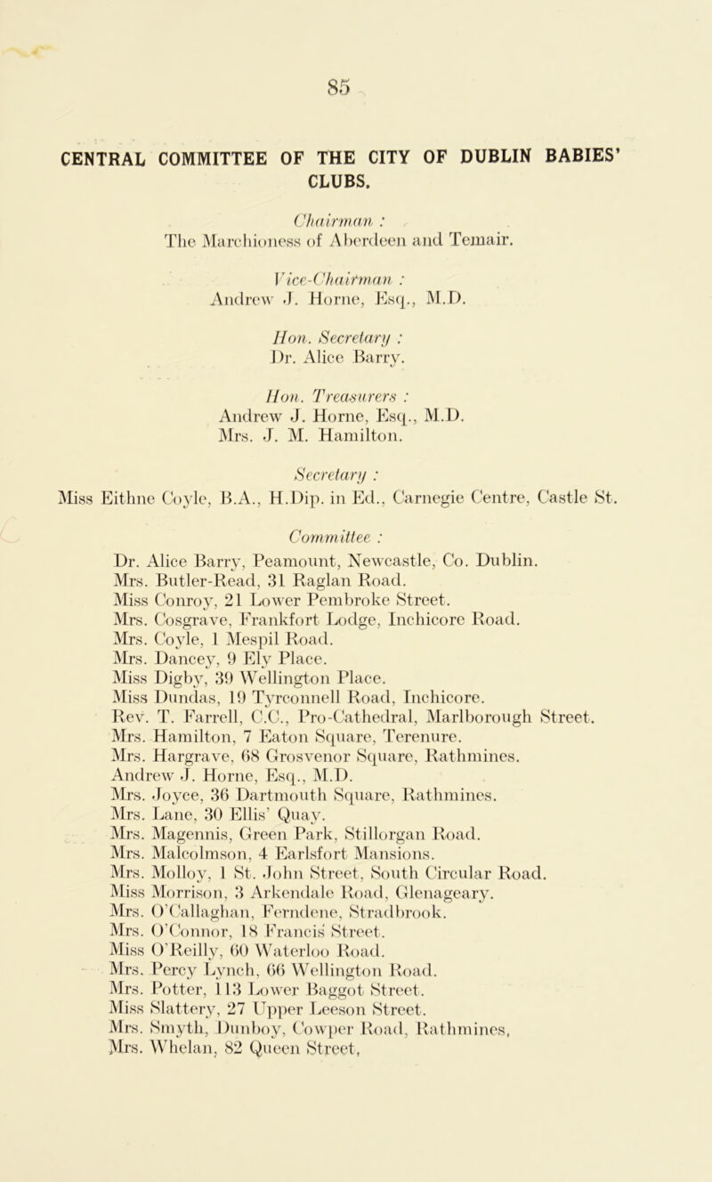 CENTRAL COMMITTEE OF THE CITY OF DUBLIN BABIES’ CLUBS. Chairman : The Marchioness of Aberdeen and Temair. Vice-Chairman : Andrew J. Horne, Esq., M.D. Hon. Secretary : Dr. Alice Barry. Hon. Treasurers : Andrew J. Horne, Esq., M.D. Mrs. J. M. Hamilton. Secretary : Miss Eithne Coyle, B.A., H.Dip. in Ed., Carnegie Centre, Castle St. Committee : Dr. Alice Barry, Peamount, Newcastle, Co. Dublin. Mrs. Butler-Read, 31 Raglan Road. Miss Conroy, 21 Lower Pembroke Street. Mrs. Cosgrave, Frankfort Lodge, Inchicore Road. Mrs. Coyle, 1 Mespil Road. Mrs. Dancey, 9 Ely Place. Miss Digby, 39 Wellington Place. Miss Dundas, 19 Tyrconnell Road, Inchicore. Rev. T. Farrell, C.C., Pro-Cathedral, Marlborough Street. Mrs. Hamilton, 7 Eaton Square, Terenure. Mrs. Hargrave, 68 Grosvenor Square, Rathmines. Andrew J. Horne, Esq., M.D. Mrs. Joyce, 36 Dartmouth Square, Rathmines. Mrs. Lane, 30 Ellis’ Quay. Mrs. Magennis, Green Park, Stillorgan Road. Mrs. Malcolmson, 4 Earlsfort Mansions. Mrs. Molloy, 1 St. John Street, South Circular Road. Miss Morrison, 3 Arkendale Road, Glenageary. Mrs. O’Callaghan, Ferndene, Stradbrook. Mrs. O’Connor, 18 Francis Street. Miss O’Reilly, 60 Waterloo Road. Mrs. Percy Lynch, 66 Wellington Road. Mrs. Potter, \ 13 Lower Baggot Street. Miss Slattery, 27 Upper Leeson Street. Mrs. Smyth, Dunboy, Cowper Road, Rathmines, Mrs. Whelan, 82 Queen Street,