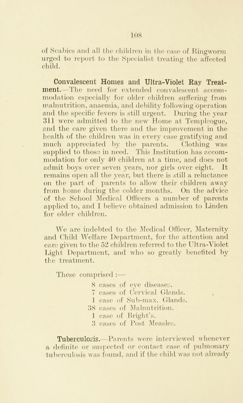 of Scabies and all the children in the case of Ringworm urged to report to the Specialist treating the affected child. Convalescent Homes and Ultra-Violet Ray Treat- ment.—The need for extended convalescent accom- modation especially for older children suffering from malnutrition, anaemia, and debility following operation and the specific fevers is still urgent. During the year 311 were admitted to the new Home at Templeogue, and the care given there and the improvement in the health of the children was in every case gratifying and much appreciated by the parents. Clothing was supplied to those in need. This Institution has accom- modation for only 40 children at a time, and does not admit boys over seven years, nor girls over eight. It remains open all the year, but there is still a reluctance on the part of parents to allow their children away from home during the colder months. On the advice of the School Medical Officers a number of parents applied to, and I believe obtained admission to Linden for older children. We are indebted to the Medical Officer, Maternity and Child Welfare Department, for the attention and care given to the 52 children referred to the Ultra-Violet Light Department, and who so greatly benefited by the treatment. These comprised :— 8 cases of eye diseases. 7 cases of Cervical Glands. 1 case of Sub-max. Glands. 38 cases of Malnutrition. 1 case of Bright’s. 3 cases of Post Measles. Tuberculosis.—Parents were interviewed whenever a definite or suspected or contact case of pulmonary tuberculosis was found, and if the child was not already