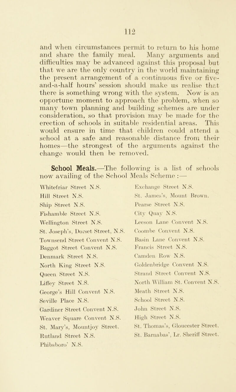 and when circumstances permit to return to his home and share the family meal. Many arguments and difficulties may be advanced against this proposal but that we are the only country in the world maintaining the present arrangement of a continuous five or five- and-a-half hours' session should make us realise that there is something wrong with the system. Now is an opportune moment to approach the problem, when so many town planning and building schemes are under consideration, so that provision may be made for the erection of schools in suitable residential areas. This would ensure in time that children could attend a school at a safe and reasonable distance from their homes—the strongest of the arguments against the change would then be removed. School Meals.—The following is a list of schools now availing of the School Meals Scheme :— Whitefriar Street N.S. Exchange Street N.S. Hill Street N.S. St. James’s, Mount Brown. Ship Street N.S. Fishamble Street N.S. Wellington Street N.S. St. Joseph’s, Dorset Street, N.S. Townsend Street Convent N.S. Baggot Street Convent N.S. Denmark Street N.S. North King Street N.S. Queen Street N.S. Liffev Street N.S. George’s Hill Convent N.S. Seville Place N.S. Gardiner Street Convent N.S. W eaver Square Convent N.S. St. Mary’s, Mountjoy Street. Rutland Street N.S. Phibsboro’ N.S. Pearse Street N.S. City Quay N.S. Leeson Lane Convent N.S. Coombe Convent N.S. Basin Lane Convent N.S. Francis Street N.S. Camden Row N.S. Goldenbridge Convent N.S. Strand Street Convent N.S. North William St. Convent N.S. Meath Street N.S. School Street N.S. John Street N.S. High Street N.S. St. Thomas’s, Gloucester Street. St. Barnabas’, Lr. Sheriff Street.