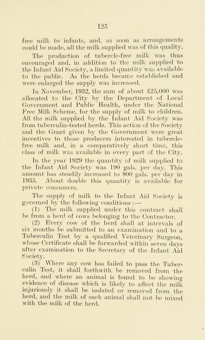 free milk to infants, and, as soon as arrangements could be made, all the milk supplied was of this quality. The production of tubercle-free milk was thus encouraged and, in addition to the milk supplied to the Infant Aid Society, a limited quantity was available to the public. As the herds became established and were enlarged the supply was increased. In November, 1932, the sum of about £25,000 was allocated to the City by the Department of Local Government and Public Health, under the National Free Milk Scheme, for the supply of milk to children. All the milk supplied by the Infant Aid Society was from tuberculin-tested herds. This action of the Societv tJ and the Grant given by the Government were great incentives to those producers interested in tubercle- free milk and, in a comparatively short time, this class of milk was available in every part of the City. In the year 1929 the quantity of milk supplied to the Infant Aid Society was 190 gals, per day. This amount has steadily increased to 800 gals, per day in 1935. About double this quantity is available for private consumers. The supply of milk to the Infant Aid Society is governed by the following conditions :— (1) The milk supplied under this contract shall be from a herd of cowrs belonging to the Contractor. (2) Every cow of the herd shall at intervals of six months be submitted to an examination and to a Tuberculin Test by a qualified Veterinary Surgeon, whose Certificate shall be forwarded within seven days after examination to the Secretary of the Infant Aid Society. (3) Where any cow' has failed to pass the Tuber- culin Test, it shall forthwith be removed from the herd, and where an animal is found to be showing evidence of disease which is likely to affect the milk injuriously it shall be isolated or removed from the herd, and the milk of such animal shall not be mixed with the milk of the herd.