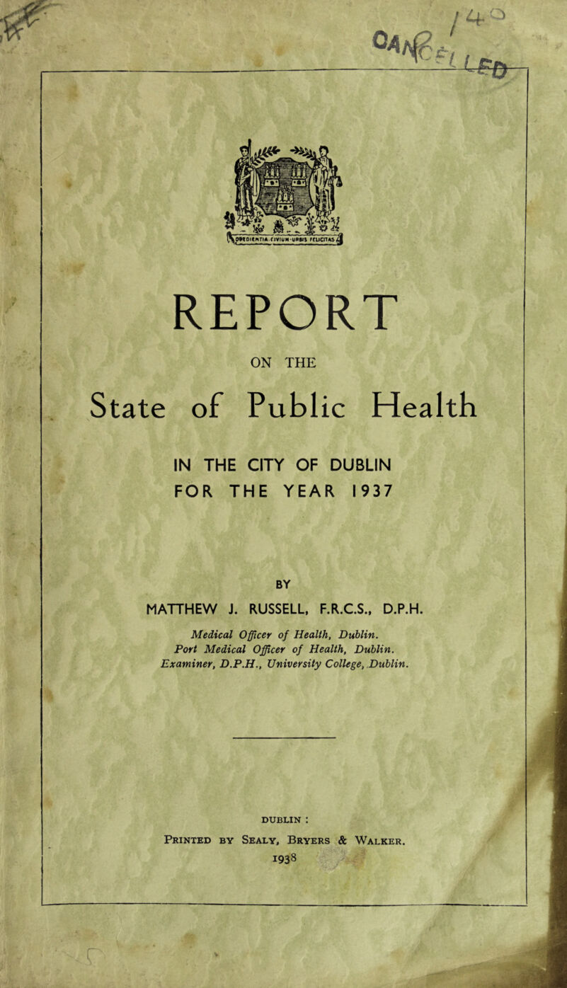 l^oMoiewTunviuM-umn nucrus REPORT ON THE State of Public Health IN THE CITY OF DUBLIN FOR THE YEAR 1937 BY MATTHEW J. RUSSELL, F.R.C.S., D.P.H. Medical Officer of Health, Dublin. Port Medical Officer of Health, Dublin. Examiner, D.P.H., University College, Dublin. DUBLIN : Printed by Sealy, Bryers & Walker. 1938