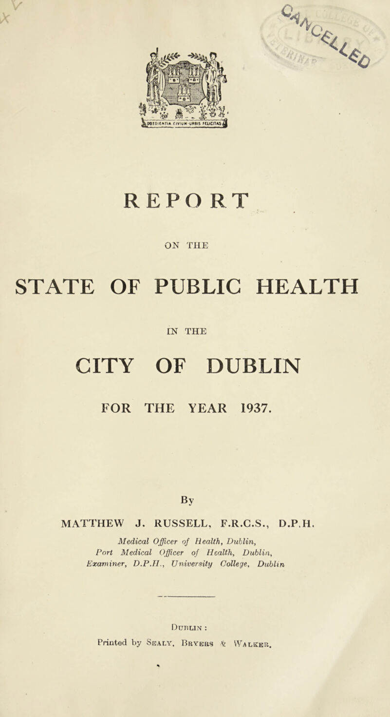 REPORT ON THE STATE OF PUBLIC HEALTH IN THE CITY OF DUBLIN FOR THE YEAR 1937. By MATTHEW J. RUSSELL. F.R.C.S., D.P.H. Medical Officer of Health, Dublin, Port Medical Officer of Health, Dublin, Examiner, D.P.H., University College, Dublin Dublin : Printed by Sealy, Bryers Walker. %