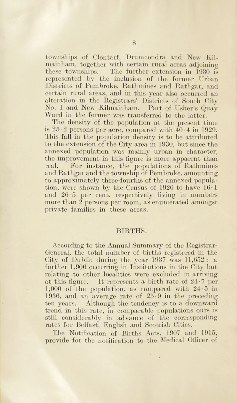 townships of Clontarf, D runic ondra and New Kil- mainham, together with certain rural areas adjoining these townships. The further extension in 1930 is represented by the inclusion of the former Urban Districts of Pembroke, Pathnames and Pathgar, and certain rural areas, and in this year also occurred an alteration in the Registrars’ Districts of South City No. 1 and New Kilmainham. Part of Usher’s Quay Ward in the former was transferred to the latter. The density of the population at the present time is 25-2 persons per acre, compared with 40*4 in 1929. This fall in the population density is to be attributed to the extension of the City area in 1930, but since the annexed population was mainly urban in character, the improvement in this figure is more apparent than real. For instance, the populations of Path mines and Pathgar and the township of Pembroke, amounting to approximately three-fourths of the annexed popula- tion, were shown by the Census of 1926 to have 16* 1 and 26-5 per cent, respectively living in numbers more than 2 persons per room, as enumerated amongst private families in these areas. BIRTHS. According to the Annual Summary of the Registrar- General, the total number of births registered in the City of Dublin during the year 1937 was 11,652 : a further 1,906 occurring in Institutions in the City but relating to other localities were excluded in arriving at this figure. It represents a birth rate of 24- 7 per 1,000 of the population, as compared with 24-5 in 1936, and an average rate of 25*9 in the preceding ten years. Although, the tendency is to a downward trend in this rate, in comparable populations ours is still considerably in advance of the corresponding rates for Belfast, English and Scottisli Cities. The Notification of Births Acts, 1907 and 1915, provide for the notification to the Medical Officer of