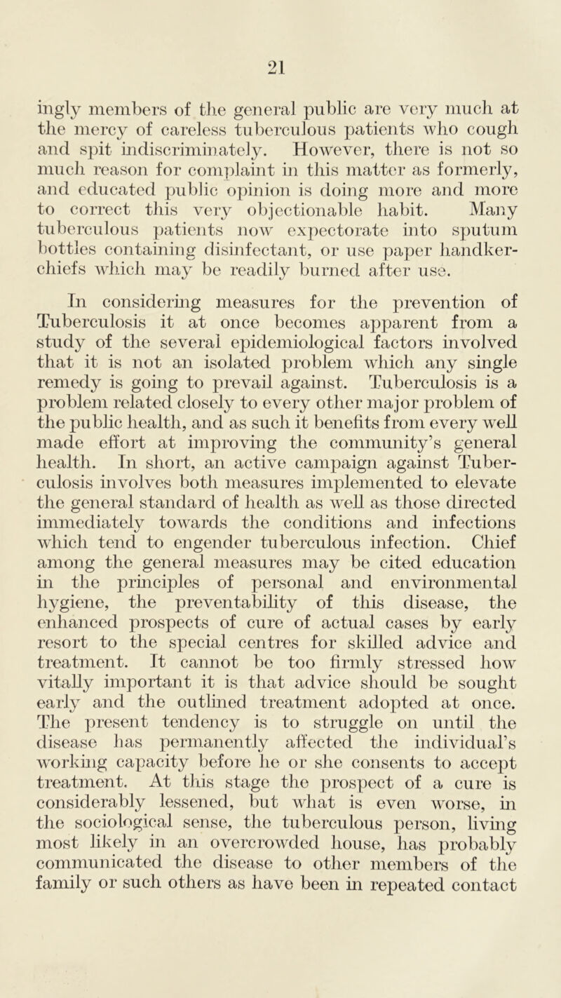 ingly members of the general public are very much at the mercy of careless tuberculous patients who cough and spit indiscriminately. However, there is not so much reason for complaint in this matter as formerly, and educated public opinion is doing more and more to correct this very objectionable habit. Many tuberculous patients now expectorate into sputum bottles containing disinfectant, or use paper handker- chiefs which may be readily burned after use. In considering measures for the prevention of Tuberculosis it at once becomes apparent from a study of the several epidemiological factors involved that it is not an isolated problem which any single remedy is going to prevail against. Tuberculosis is a problem related closely to every other major problem of the public health, and as such it benefits from every well made effort at improving the community’s general health. In short, an active campaign against Tuber- culosis involves both measures implemented to elevate the general standard of health as well as those directed immediately towards the conditions and infections which tend to engender tuberculous infection. Chief among the general measures may be cited education in the principles of personal and environmental hygiene, the preventability of this disease, the enhanced prospects of cure of actual cases by early resort to the special centres for skilled advice and treatment. It cannot be too firmly stressed how vitally important it is that advice should be sought early and the outimed treatment adopted at once. The present tendency is to struggle on until the disease has permanently affected the individual’s working capacity before he or she consents to accept treatment. At this stage the prospect of a cure is considerably lessened, but what is even worse, in the sociological sense, the tuberculous person, living most likely in an overcrowded house, has probably communicated the disease to other members of the family or such others as have been in repeated contact