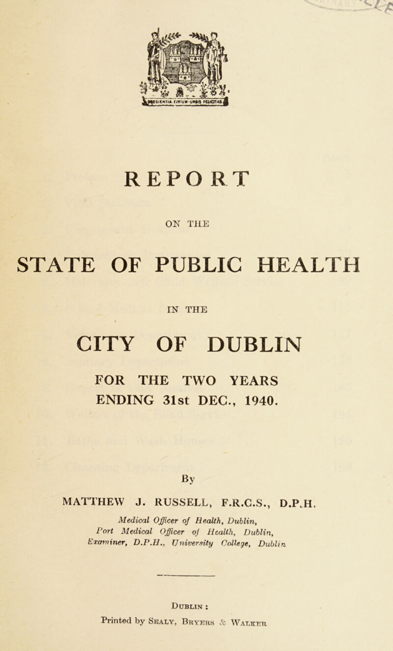 REPORT ON THE STATE OF PUBLIC HEALTH IN THE CITY OF DUBLIN FOR THE TWO YEARS ENDING 31st DEC., 1940. By MATTHEW J. RUSSELL, F.R.C.S., D.P.H. Medical Officer of Health, Dublin, Port Medical Officer of Health, Dublin, Examiner, D.P.H., University College, Dublin Dublin : Printed by Sealy, Buyers & Walker