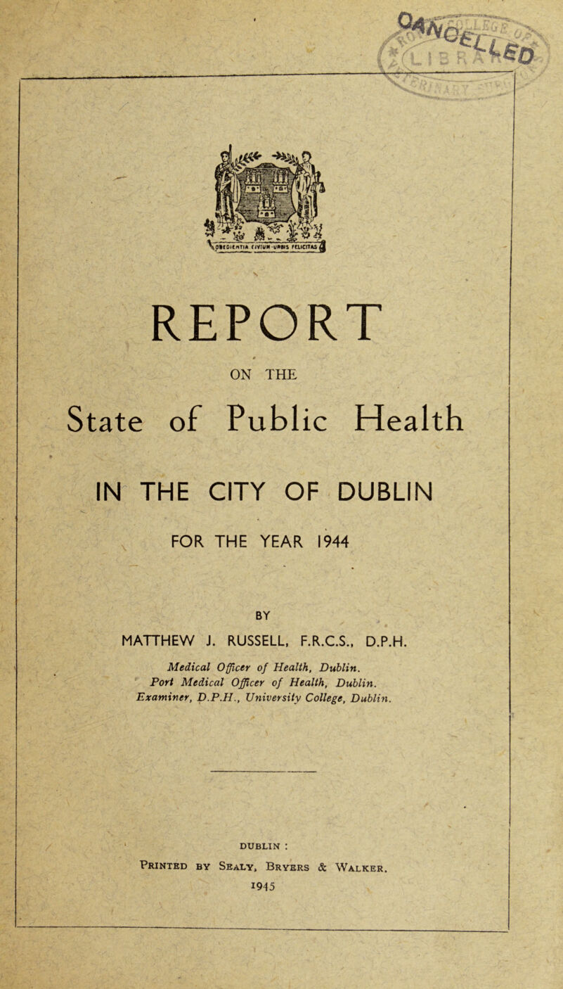 ir-*'-' A «VA.'U / V as t £o VoMDKnTI* flVruM UMBIS rtllCITAi REPORT ON THE State of Public Health IN THE CITY OF DUBLIN FOR THE YEAR 1944 BY MATTHEW J. RUSSELL, F.R.C.S., D.P.H. Medical Officer of Health, Dublin. Port Medical Officer of Health, Dublin. Examiner, D.P.H., University College, Dublin. DUBLIN : Printed by Sealy, Bryers & Walker. 1945