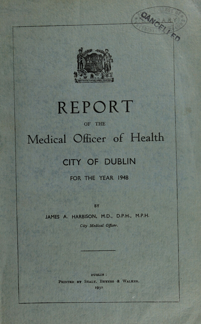 AJL -; A - F ,. Wl»w. I iW'-’T i REPORT OF THE Medical Officer of Health CITY OF DUBLIN FOR THE YEAR 1948 BY JAMES A. HARBISON, M.D., D.P.H., M.P.H- City Medical Officer. DUBLIN : Printed by Sealy, Bryers St Walker. 1950