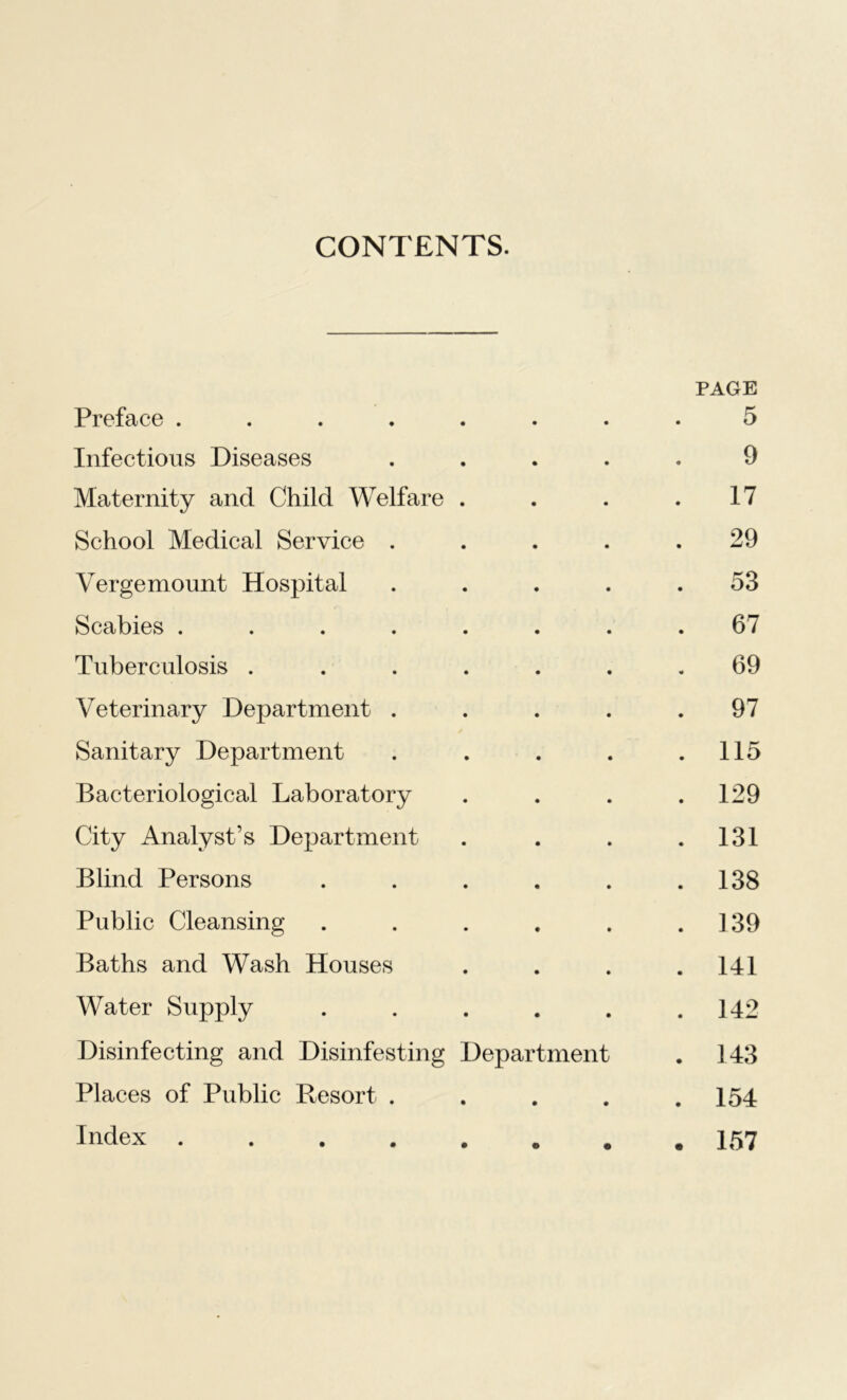 CONTENTS. Preface ...... PAGE 5 Infectious Diseases 9 Maternity and Child Welfare . 17 School Medical Service . . 29 Vergemount Hospital . 53 Scabies ...... 67 Tuberculosis ..... 69 Veterinary Department . . 97 Sanitary Department . 115 Bacteriological Laboratory . 129 City Analyst’s Department . 131 Blind Persons .... . 138 Public Cleansing .... . 139 Baths and Wash Houses . 141 Water Supply .... . 142 Disinfecting and Disinfesting Department . 143 Places of Public Resort . • . 154 Index ...... • . 157