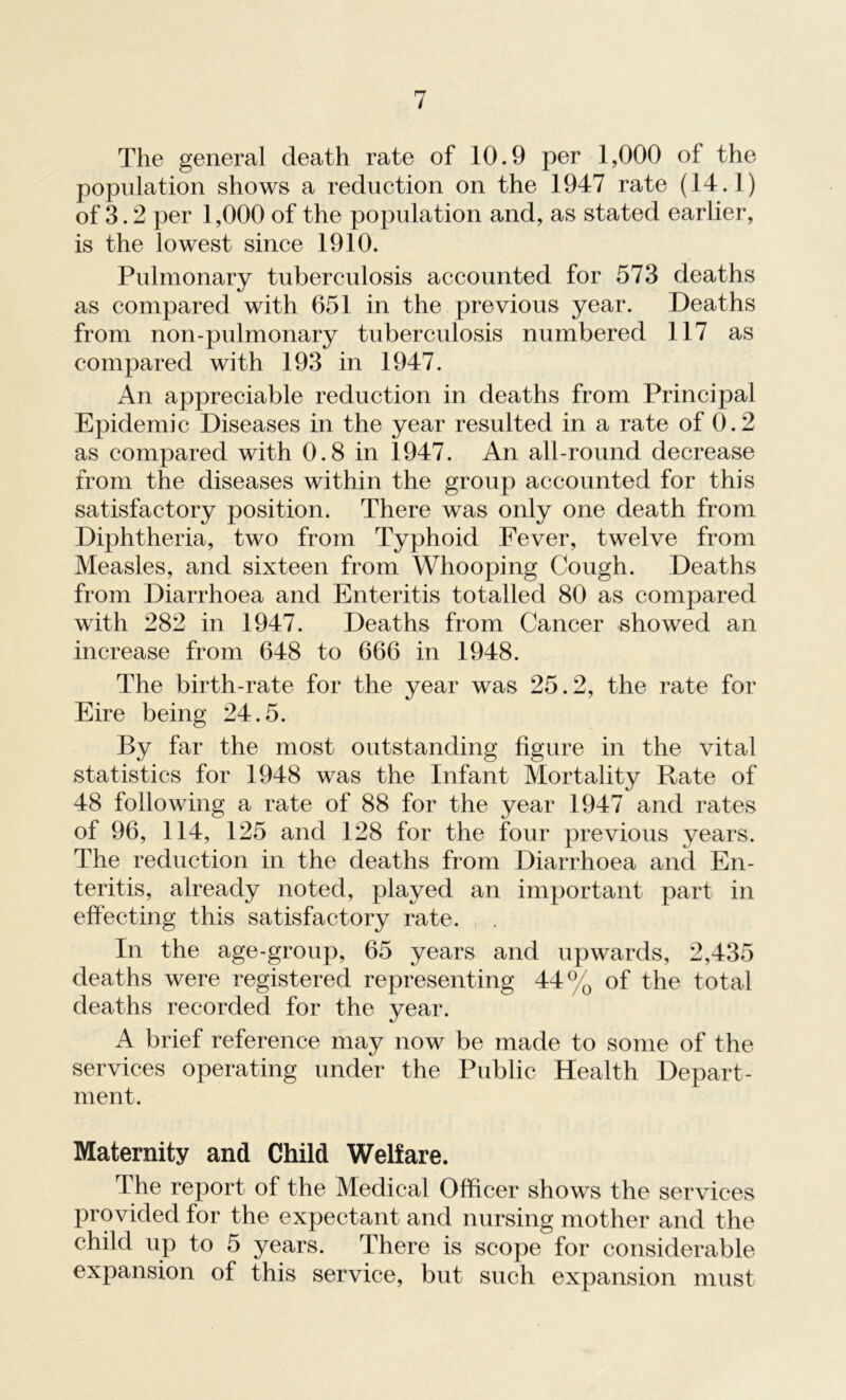 The general death rate of 10.9 per 1,000 of the population shows a reduction on the 1947 rate (14.1) of 3.2 per 1,000 of the population and, as stated earlier, is the lowest since 1910. Pulmonary tuberculosis accounted for 573 deaths as compared with 651 in the previous year. Deaths from non-pulmonary tuberculosis numbered 117 as compared with 193 in 1947. An appreciable reduction in deaths from Principal Epidemic Diseases in the year resulted in a rate of 0.2 as compared with 0.8 in 1947. An all-round decrease from the diseases within the group accounted for this satisfactory position. There was only one death from Diphtheria, two from Typhoid Fever, twelve from Measles, and sixteen from Whooping Cough. Deaths from Diarrhoea and Enteritis totalled 80 as compared with 282 in 1947. Deaths from Cancer showed an increase from 648 to 666 in 1948. The birth-rate for the year was 25.2, the rate for Eire being 24.5. By far the most outstanding figure in the vital statistics for 1948 was the Infant Mortality Rate of 48 following a rate of 88 for the year 1947 and rates of 96, 114, 125 and 128 for the four previous years. The reduction in the deaths from Diarrhoea and En- teritis, already noted, played an important part in effecting this satisfactory rate. In the age-group, 65 years and upwards, 2,435 deaths were registered representing 44% of the total deaths recorded for the year. A brief reference may now be made to some of the services operating under the Public Health Depart- ment. Maternity and Child Welfare. The report of the Medical Officer shows the services provided for the expectant and nursing mother and the child up to 5 years. There is scope for considerable expansion of this service, but such expansion must